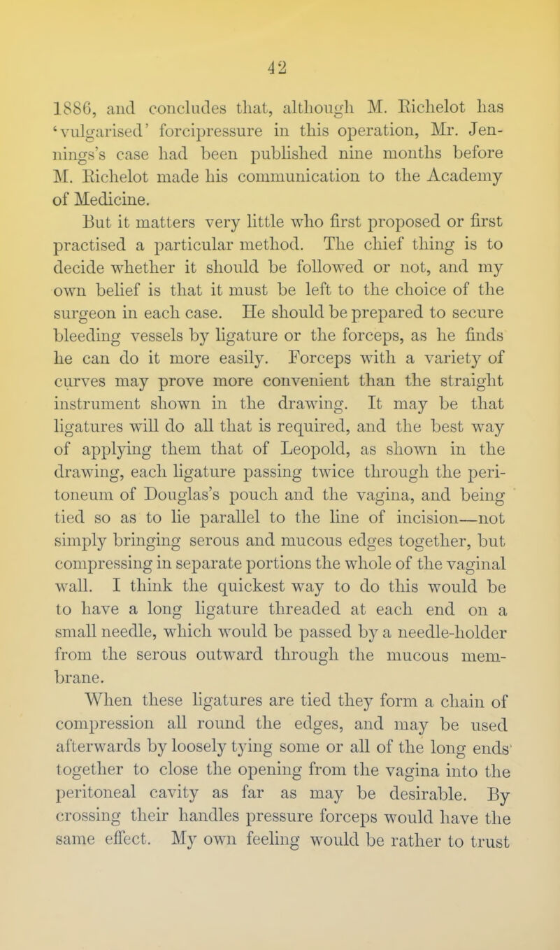 1886, and concludes that, although M. Eichelot has 'vulgarised' forcipressure in this operation, Mr. Jen- nings's case had been published nine months before M. Eichelot made his communication to the Academy of Medicine. But it matters very little who first proposed or first practised a particular method. The chief thing is to decide whether it should be followed or not, and my own belief is that it must be left to the choice of the surgeon in each case. He should be prepared to secure bleeding vessels by ligature or the forceps, as he finds he can do it more easily. Forceps with a variety of curves may prove more convenient than the straight instrument shown in the drawing. It may be that ligatures will do all that is required, and the best way of applying them that of Leopold, as shown in the drawing, each ligature passing twice through the peri- toneum of Douglas's pouch and the vagina, and being tied so as to lie parallel to the line of incision—not simply bringing serous and mucous edges together, but compressing in separate portions the whole of the vaginal wall. I think the quickest way to do this would be to have a long ligature threaded at each end on a small needle, which would be passed by a needle-holder from the serous outward through the mucous mem- brane. When these ligatures are tied they form a chain of compression all round the edges, and may be used afterwards by loosely tying some or all of the long ends together to close the opening from the vagina into the peritoneal cavity as far as may be desirable. By crossing their handles pressure forceps would have the same effect. My own feeling would be rather to trust