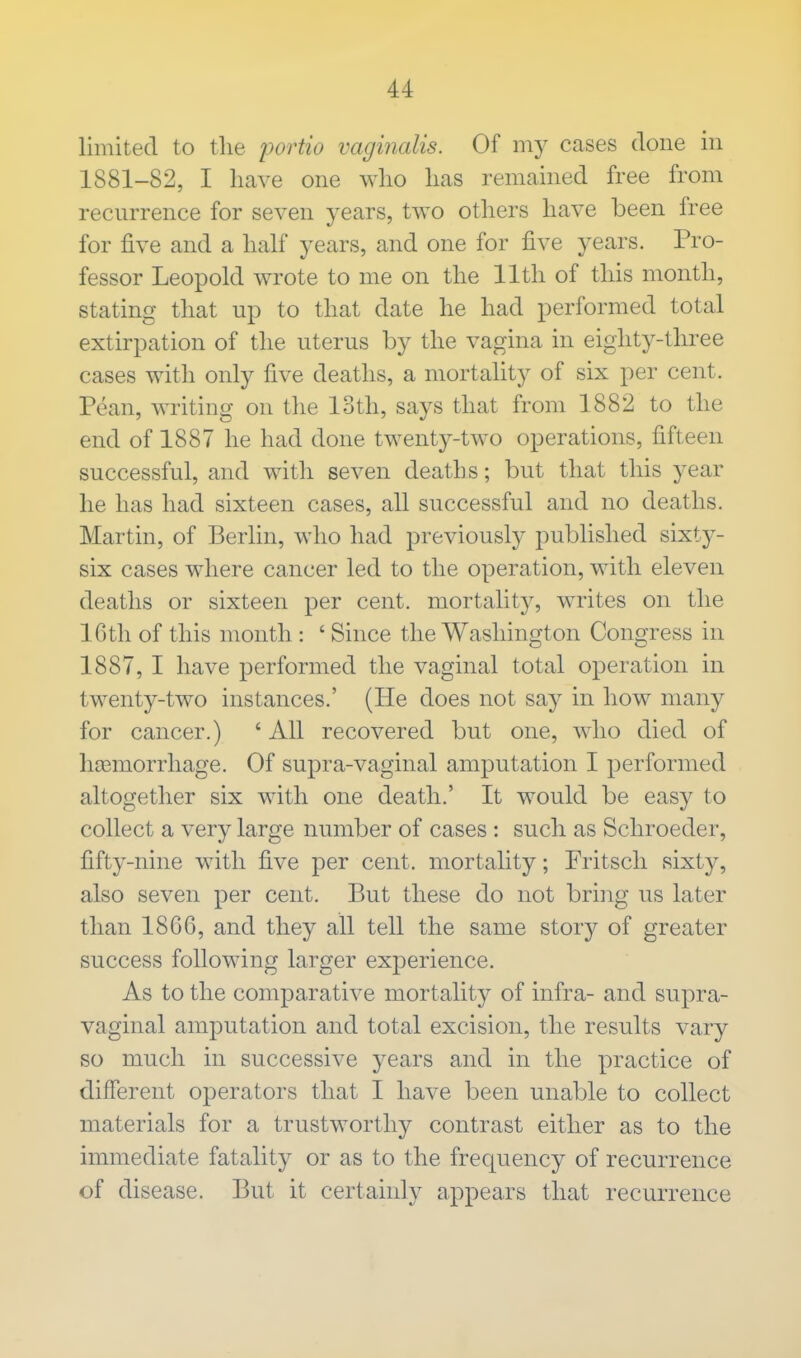 limited to the portio vaginalis. Of my cases done in 1881-82, I have one who has remained free from recurrence for seven years, two others have been free for five and a half years, and one for five years. Pro- fessor Leopold wrote to me on the 11th of this month, stating that up to that date he had performed total extirpation of the uterus by the vagina in eighty-three cases with only five deaths, a mortality of six per cent. Pean, writing on the loth, says that from 1882 to the end of 1887 he had done twenty-two operations, fifteen successful, and with seven deaths; but that this year he has had sixteen cases, all successful and no deaths. Martin, of Berlin, who had previously published sixty- six cases where cancer led to the operation, with eleven deaths or sixteen per cent, mortality, writes on the 16th of this month: 'Since the Washington Congress in 1887, I have performed the vaginal total operation in twenty-two instances.' (He does not say in how many for cancer.) ' All recovered but one, who died of hemorrhage. Of supra-vaginal amputation I performed altogether six with one death.' It would be easy to collect a very large number of cases : such as Schroeder, fifty-nine with five per cent, mortality; Fritsch sixty, also seven per cent. But these do not bring us later than 1866, and they all tell the same story of greater success following larger experience. As to the comparative mortality of infra- and supra- vaginal amputation and total excision, the results vary so much in successive years and in the practice of different operators that I have been unable to collect materials for a trustworthy contrast either as to the immediate fatality or as to the frequency of recurrence of disease. But it certainly appears that recurrence