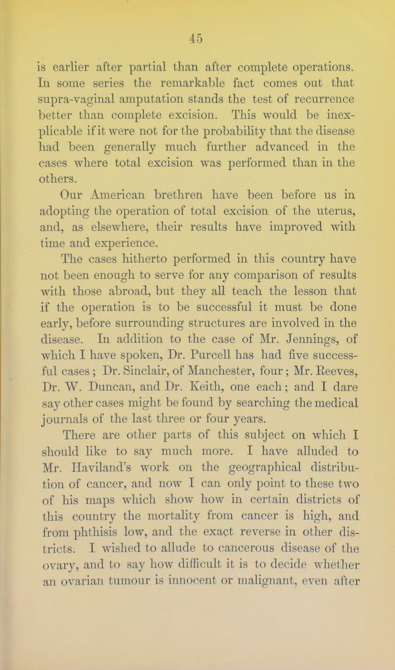 is earlier after partial than after complete operations. In some series the remarkable fact comes out that supra-vaginal amputation stands the test of recurrence better than complete excision. This would be inex- plicable if it were not for the probability that the disease had been generally much further advanced in the cases where total excision was performed than in the others. Our American brethren have been before us in adopting the operation of total excision of the uterus, and, as elsewhere, their results have improved with time and experience. The cases hitherto performed in this country have not been enough to serve for any comparison of results with those abroad, but they all teach the lesson that if the operation is to be successful it must be done early, before surrounding structures are involved in the disease. In addition to the case of Mr. Jennings, of winch I have spoken, Dr. Purcell has had five success- ful cases; Dr. Sinclair, of Manchester, four; Mr. Eeeves, Dr. W. Duncan, and Dr. Keith, one each; and I dare say other cases might be found by searching the medical journals of the last three or four years. There are other parts of this subject on which I should like to say much more. I have alluded to Mr. Haviland's work on the geographical distribu- tion of cancer, and now I can only point to these two of his maps which show how in certain districts of this country the mortality from cancer is high, and from phthisis low, and the exact reverse in other dis- tricts. I wished to allude to cancerous disease of the ovary, and to say how difficult it is to decide whether an ovarian tumour is innocent or malignant, even after