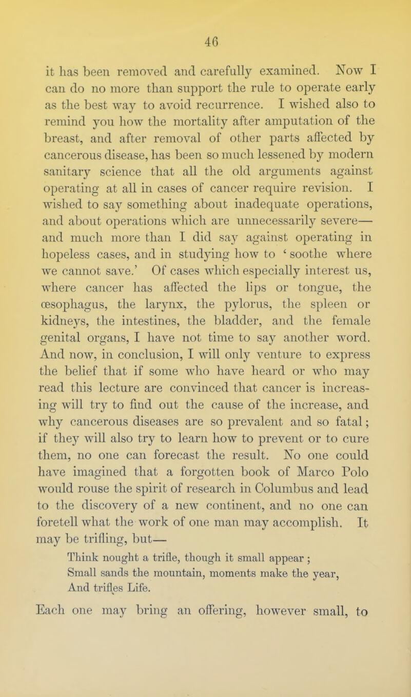 it has been removed and carefully examined. Now I can do no more than support the rule to operate early as the best way to avoid recurrence. I wished also to remind you how the mortality after amputation of the breast, and after removal of other parts affected by cancerous disease, has been so much lessened by modern sanitary science that all the old arguments against operating at all in cases of cancer require revision. I wished to say something about inadequate operations, and about operations which are unnecessarily severe— and much more than I did say against operating in hopeless cases, and in studying how to ' soothe where we cannot save.' Of cases which especially interest us, where cancer has affected the lips or tongue, the oesophagus, the larynx, the pylorus, the spleen or kidneys, the intestines, the bladder, and the female genital organs, I have not time to say another word. And now, in conclusion, I will only venture to express the belief that if some who have heard or who may read this lecture are convinced that cancer is increas- ing will try to find out the cause of the increase, and why cancerous diseases are so prevalent and so fatal; if they will also try to learn how to prevent or to cure them, no one can forecast the result. No one could have imagined that a forgotten book of Marco Polo would rouse the spirit of research in Columbus and lead to the discovery of a new continent, and no one can foretell what the work of one man may accomplish. It may be trifling, but— Think nought a trifle, though it small appear ; Small sands the mountain, moments make the year, And trifles Life. Each one may bring an offering, however small, to