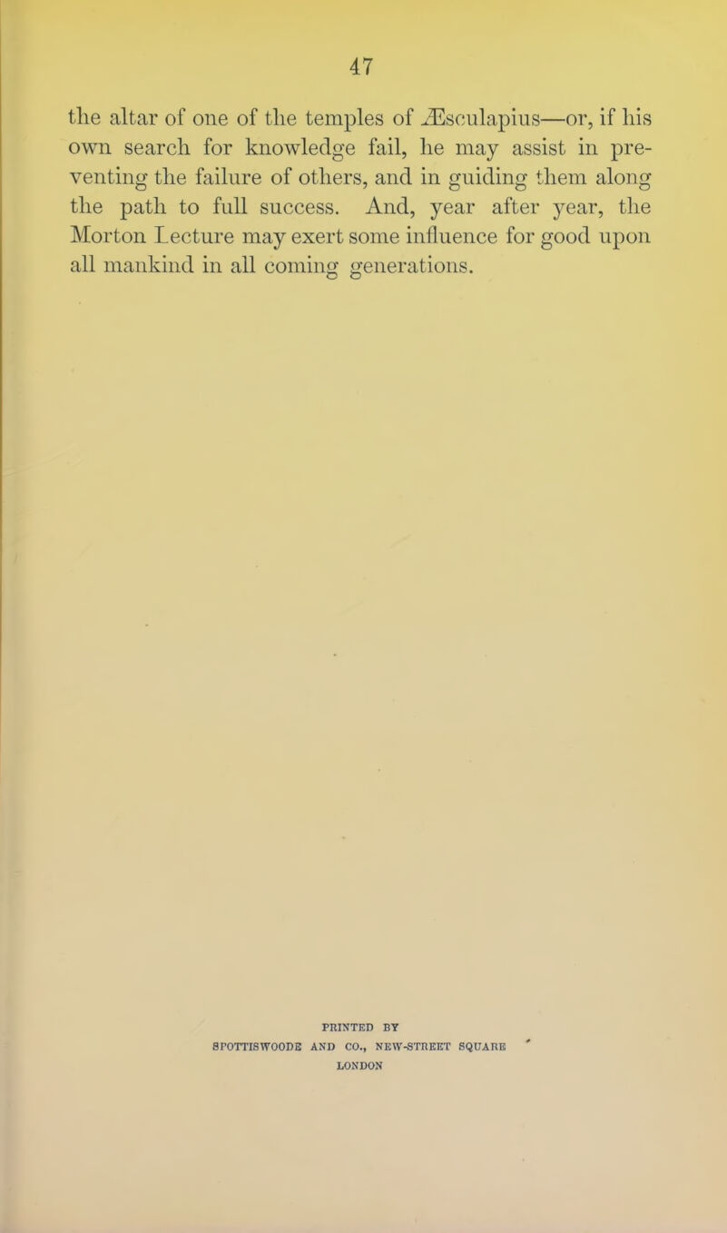 the altar of one of the temples of iEsculapius—or, if his own search for knowledge fail, he may assist in pre- venting the failure of others, and in guiding them along the path to full success. And, year after year, the Morton Lecture may exert some influence for good upon all mankind in all coming generations. PRINTED BY 8rOTTISWO0DE AND CO., NEW-STREET SQUARE LONDON