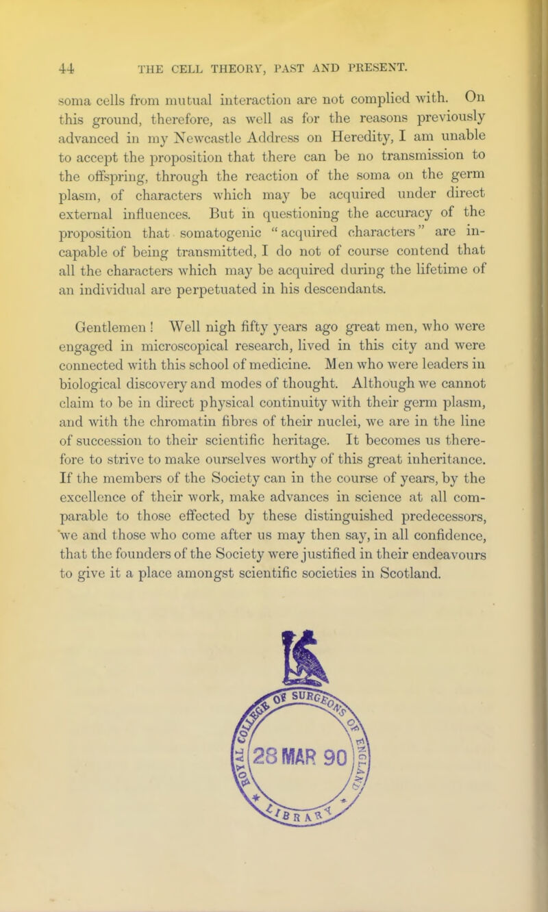 soma cells from mutual interaction are not complied with. On this ground, therefore, as well as for the reasons previously advanced in my Newcastle Address on Heredity, I am unable to accept the proposition that there can be no transmission to the offspring, through the reaction of the soma on the germ plasm, of characters which may be acquired under direct external influences. But in questioning the accuracy of the proposition that somatogenic  acquired characters are in- capable of being transmitted, I do not of course contend that all the characters which may be acquired during the lifetime of an individual are perpetuated in his descendants. Gentlemen ! Well nigh fifty years ago great men, who were engaged in microscopical research, lived in this city and were connected with this school of medicine. M en who were leaders in biological discovery and modes of thought. Although we cannot claim to be in direct physical continuity with their germ plasm, and with the chromatin fibres of their nuclei, we are in the line of succession to their scientific heritage. It becomes us there- fore to strive to make ourselves worthy of this great inheritance. If the members of the Society can in the course of years, by the excellence of their work, make advances in science at all com- parable to those effected by these distinguished predecessors, we and those who come after us may then say, in all confidence, that the founders of the Society were justified in their endeavours to give it a place amongst scientific societies in Scotland.