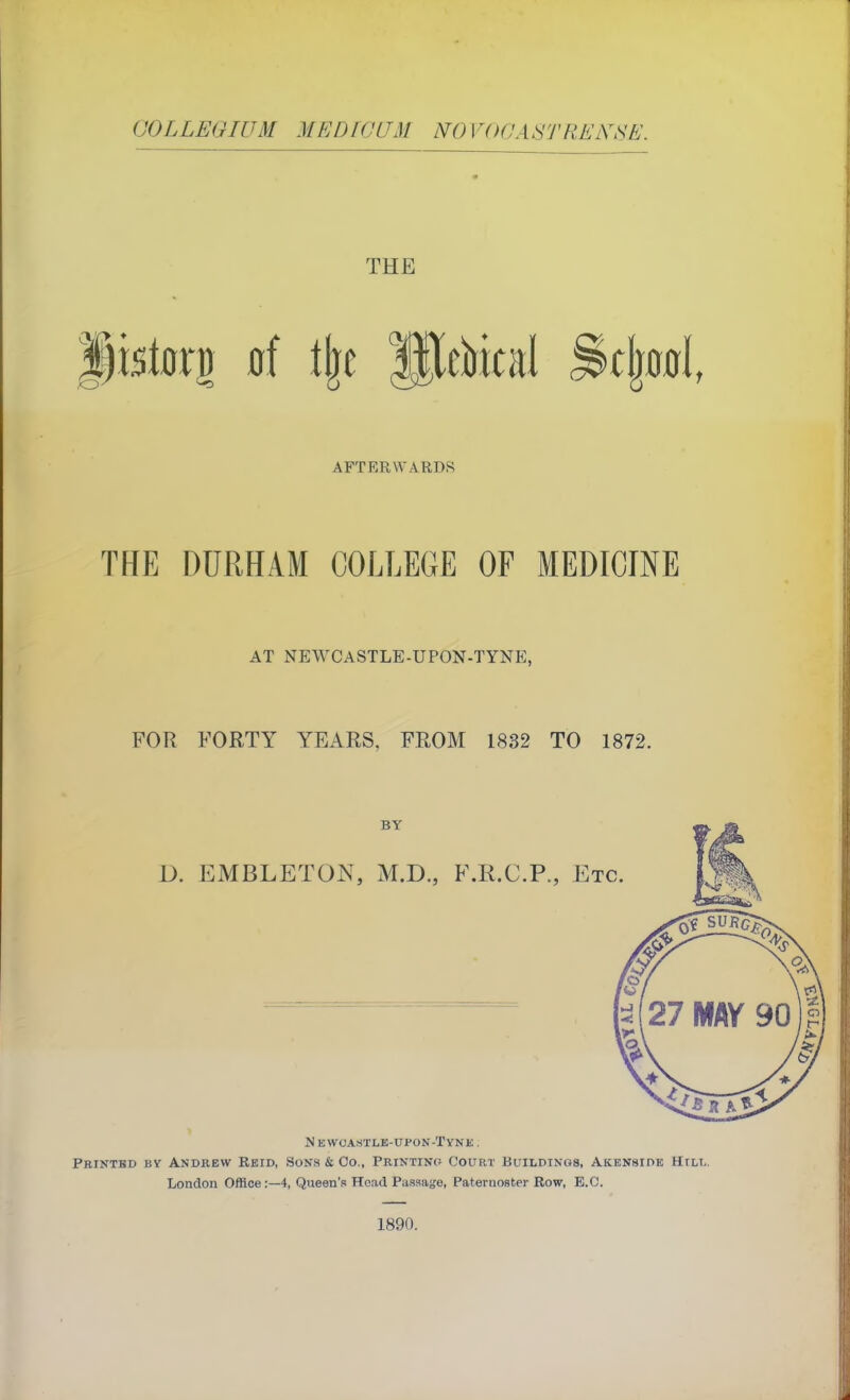 COLLEGIUM MEDfC'LTM NOVOOASTREKSE. THE AFTERWARDS THE DURHAM COLLEGE OF MEDICINE AT NEWCASTLE-UPON-TYNE, FOR FORTY YEARS, FROM 1832 TO 1872. BY D. EMBLETON, M.D., F.R.C.P., Etc N EWC'ASTLE-UPON-TYNK . Pbintbd by Andkew Rkid, Sons k Co., Printing Court Buildinos, Akknside Hull. London Office:—4, Queen's Head Passage, Paternoster Row, E.G. 1890.