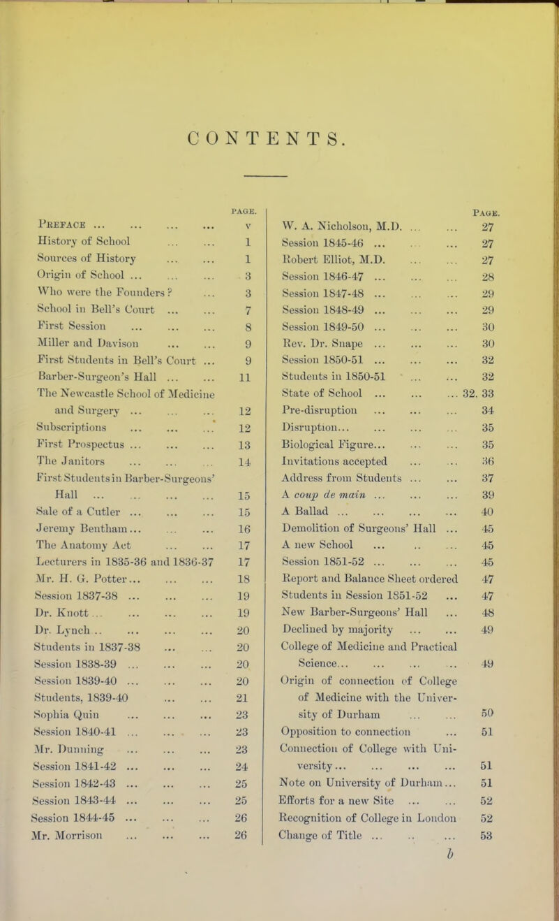 PAGE. Paoe. Peeface V W. A. Nicholson, M.D 27 History of School 1 Session 1845-46 ... 27 Sources of History 1 Robert Elliot, M.D 27 Origin of School ... 3 Session 1846-47 28 Who were the Fouiulcrs ? 3 Session 1847-48 29 School in Bell's Court 7 Session 1848-49 29 First Session 8 Session 1849-50 30 Miller and Davison 9 Kev. Dr. Suape ... 30 First Students in Bell's Court ... 9 Session 1850-51 ... 32 Barber-Surgeon's Hall ... 11 Students in 1850-51 32 The Newcastle School of Medicine State of School ... 32. 33 and Surgery ... 12 Pre-disruption 34 Subscriptions 12 Disruption... 35 First Prospectus ... 13 Biological Figure... 35 The Janitors 14 Invitations accepted 36 First Students in Barber-Sursreons' Address from Students ... 37 Hall 15 A coup de main ... 39 Sale of a Cutler ... 15 A Ballad 40 Jeremy Bentham 16 Demolition of Surgeons' Hall ... 45 The Anatomy Act 17 A new School 45 Lecturers in 1835-36 and 1836-37 17 Session 1851-52 ... 45 Mr. H. Li. Potter 18 Report and Balance Sheet ordered 47 Session 1837-38 19 Students in Session 1851-52 47 Dr. Knott... 19 New Barber-Surgeons' Hall 48 Dr. Lynch .. 20 Declined by majority 49 Students in 1837-38 20 College of Medicine and Practical Session 1838-39 20 Science... 49 Ses.sion 1839-40 20 Origin of connection (>f College Students, 1839-40 21 of Medicine with the Univer- Sophia Quiu 23 sity of Durham 50 Ses.sion 1840-41 23 Opposition to connection 51 Mr. Dunning 23 Connection of College with Uni- Session 1841-42 24 versity... 51 Ses.sion 1842-43 25 Note on University of Durham... 51 Session 1843-44 25 Efforts for a new Site 52 Session 1844-45 26 Recognition of College in London 52 Mr. Morrison 26 Change of Title 53 b