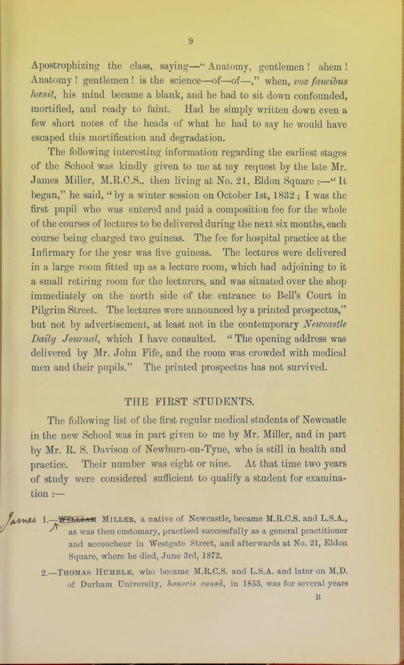 Apostrophizing the class, saying— Anatomy, gentlemen ! ahem ! Anatomy ! gentlemen! is the science—of—of—, when, vox faucihus hcesit, his mind became a blank, and he had to sit down confounded, mortified, and ready to faint. Had he simply written down even a few short notes of the heads of what he had to say he would have escaped this mortification and degradation. The following interesting information regarding the earliest stages of the School was kindly given to me at my request by the late Mr. James Miller, M.R.C.S., then living at No. 21, Eldon Square :—It began, he said, by a winter session on October 1st, 1832 ; I was the first pupil who was entered and paid a composition fee for the whole of the courses of lectures to be delivered during the next six months, each course being charged two guineas. The fee for hospital practice at the Infirmary for the year was five guineas. The lectures were delivered in a large room fitted up as a lecture room, which had adjoining to it a small retiring room for the lectm-ers, and was situated over the shop immediately on the north side of the entrance to Bell's Court in Pilgrim Street. The lectures were announced by a printed prospectus, but not by advertisement, at least not in the contemporary Newcastle Daily Journal, which I have consulted.  The opening address was delivered by Mr. John Fife, and the room was crowded with medical men and their pupils. The printed prospectus has not survived. THE FIRST STUDENTS. The following list of the first regular medical students of Newcastle in the new School was in part given to me by Mr. Miller, and in part by Mr. E. S. Davison of Newburn-on-Tyne, who is still in health and practice. Their number was eight or nine. At that time two years of study were considered sufficient to qualify a student for examina- tion :— '^i/UyxJU 1.—WSSaiim Millee, a native of Newcastle, became M.R.C.S. and L.S.A., as was then customary, practised successfully as a general practitioner and accoucheur in Westgate Street, and afterwards at No. 21, Eldon Square, where he died, June 3rd, 1872. 2.—Thomas Humble, who became M.R.C.S. and L.S.A. and later on M.D. of Durham University, lionnriK cimsd, in 18.5.S, was for several years B