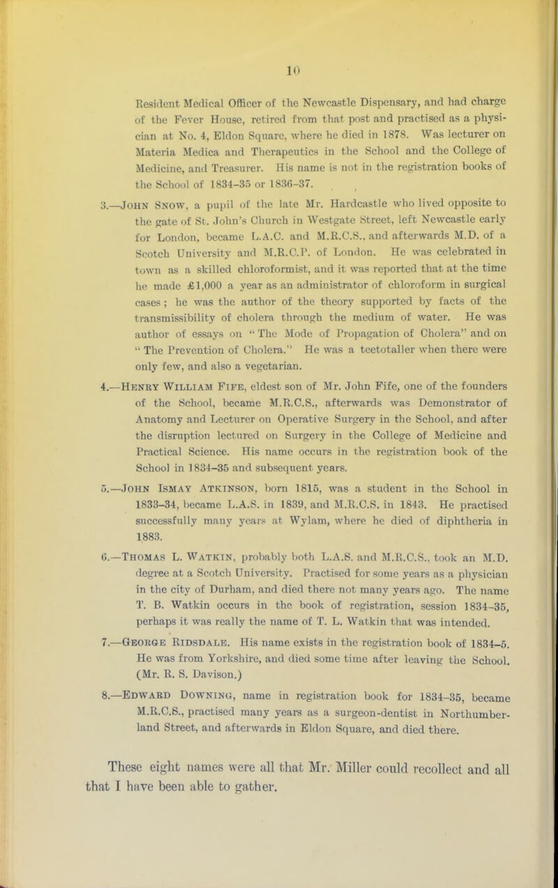 Resident Medical Officer of the Newcastle Dispensary, and had charge of the Fever House, retired from that post and practised as a physi- cian at No. 4, Eldon Square, where he died in 1878. Was lecturer on Materia Medica and Therapeutics in the School and the College of Medicine, and Treasurer. His name is not in the registration books of the School of 1834-35 or 1836-37. 3. —John Snow, a pupil of the late Mr. Hardcastle who lived opposite to the gate of St. John's Church in Westgate Street, left Newcastle early for London, became L.A.C. and M.R.C.S.. and afterwards M.D. of a Scotch University and M.R.C.P. of London. He was celebrated in town as a skilled chloroformist, and it was reported that at the time he made £1,000 a year as an administrator of chloroform in surgical cases; he was the author of the theory supported by facts of the transmissibility of cholera through the medium of water. He was author of essays on '• The Mode of Propagation of Cholera and on  The Prevention of Cholera. He was a teetotaller when there were only few, and also a vegetarian. 4. —Henry William Fife, eldest son of Mr. John Fife, one of the founders of the School, became M.R.C.S., afterwards was Demonstrator of Anatomy and Lecturer on Operative Surgery in the School, and after the disruption lectured on Surgery in the College of Medicine and Practical Science. His name occurs in the registration book of the School in 1834-35 and subsequent years. 5. —John Ismay Atkinson, born 1815, was a student in the School in 1833-34, became L.A.S. in 1839, and M.R.C.S. in 1843. He practised successfully many ycar,« at Wylam, where he died of diphtheria in 1883. G.—Thomas L. Watkin, probably both L.A.S. and M.R.C.S., took an M.D, degree at a Scotch University. Practised for sonic years as a physician in the city of Durham, and died there not many years ago. The name T. B. Watkin occurs in the book of registration, session 1834-35, perhaps it was really the name of T. L. Watkin that was intended. 7. —George Ridsdale. His name exists in the registration book of 1834—5. He was from Yorkshire, and died some time after leaving the School. (Mr. R. S. Davison.) 8. —Edward Downing, name in registration book for 1834-35, became M.R.C.S., practised many years as a surgeon-dentist in Northumber- land Street, and afterwards in Eldon Square, and died there. These eij^ht names were all that Mr. Miller could recollect and all that I have been able to gather.