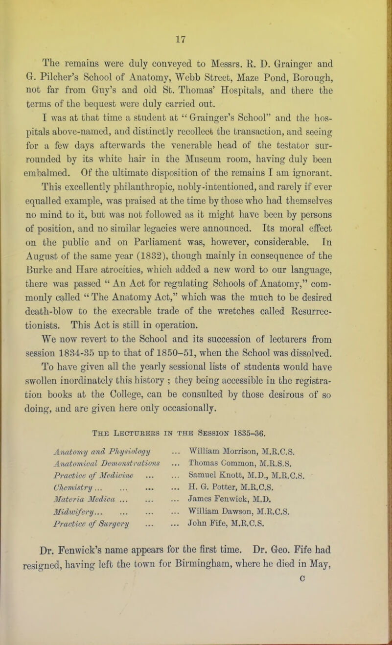 The remains were duly conveyed to Messrs. R. D. Grainger and G. Pilcher's School of Anatomy, Webb Street, Maze Pond, Borough, not far from Guy's and old St. Thomas' Hospitals, and there the terms of the bequest were duly carried out. I was at that time a student at Grainger's School and the hos- pitals above-named, and distinctly recollect the transaction, and seeing for a few days afterwards the venerable head of the testator sur- rounded by its white hair in the Museum room, having duly been embalmed. Of the ultimate disposition of the remains I am ignorant. This excellently philanthropic, nobly-intentioned, and rarely if ever equalled example, was praised at the time by those who had themselves no mind to it, but was not followed as it might have been by persons of position, and no similar legacies were announced. Its moral cflPect on the public and on Parliament was, however, considerable. In August of the same year (1882), though mainly in consequence of the Burke and Hare atrocities, which added a new word to our language, there was passed  An Act for regulating Schools of Anatomy, com- monly called  The Anatomy Act, which was the much to be desired death-blow to the execrable trade of the wretches called Resurrec- tionists. This Act is still in operation. We now revert to the School and its succession of lecturers from session 1834-35 up to that of 1850-51, when the School was dissolved. To have given all the yearly sessional lists of students would have swollen inordinately this history ; they being accessible in the registra- tion books at the College, can be consulted by those desirous of so doing, and are given here only occasionally. The Lectueees in the Session 1835-36. Anatomy and Physiology ... William Morrison, M.R.C.S. Anatomical Demonstratiom ... Thomas Common, M.R.S.S. Practice of Medicine Samuel Knott, M.D., M.R.C.S. Chemistry H. G. Potter, M.R.C.S, Materia Medica James Fenwick, M.D. Midwifery William Dawson, M.R.C.S. Practice of Surgery John Fife, M.R.C.S. Dr. Fenwick's name appears for the first time. Dr. Geo. Fife had resigned, having left the town for Birmingham, where he died in May, c