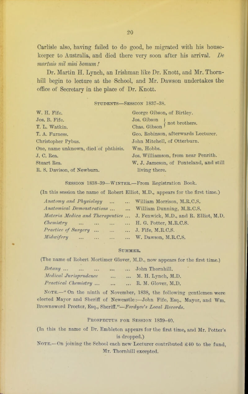 Carlisle also, having failed to do good, he migrated with his house- keeper to Australia, and died there very soon after his arrival. De mortuis nil nisi bonum ! Dr. Martin H. Lynch, an Irishman like Dr. Knott, and Mr. Thorn- hill begin to lecture at the School, and Mr. Dawson undertakes the office of Secretary in the place of Dr. Knott. Students—Session 1837-38. W. H. Fife. Jos. B. Fife. T. L. Watkin. T. A. Furness. Christopher Pybus. One, name unknown, died of phthisis. J. C. Rea. Stuart Rea. R. S. Davison, of Newburn. George Gibson, of Birtlev. Jos. Gibson j ^ , ^, \ not brothers. Chas. Gibson ' Geo. Robinson, afterwards Lecturer. John Mitchell, of Otterburn. Wm. Hobbs. Jos. Williamson, from near Penrith. W. J. Jameson, of Ponteland, and still living there. Session 1838-39—Winteu.—From Registration Book. (In this session the name of Robert Elliot, M.D., appears for the first time.) Amtovhy and. Phyxiology Anatomical Dcmotistration-f ... Materia Medica and Th^erapeutiex CliemiMry Practire of Svrgrry ... Muhoifrry William Morrison. M.R.C.S. William Dunning, M.R.C.S. J. Fenwick, M.D., and R. Elliot, M.D. H. G. Potter, M.R.C.S. J. Fife. M.R.C.S. W. Dawson, M.R.C.S. Summer. (The name of Robert Mortimer Glover, M.D., now appears for the first time.) Botany .John Thomhill. Medical Jurhprvdenee M. H. Lynch, M.D. Practical Che.m.ixtry R. M. Glover, M.D, Nf)TE.— On the ninth of November, 1838, the following gentlemen were elected Mayor and Sheriff of Newcastle:—John Fife. Esq., Mayor, and Wm. Brownsword Proctor, Esq., Sheriff.—Fordycc'.i Local Records. Prospectus for Session 1839-40. (In this the name of Dr. Embleton appears for the first time, and Mr. Potter's is dropped.) Note.—On joining the School each new Lecturer contributed £40 to the fund, Mr. Thomhill excepted.