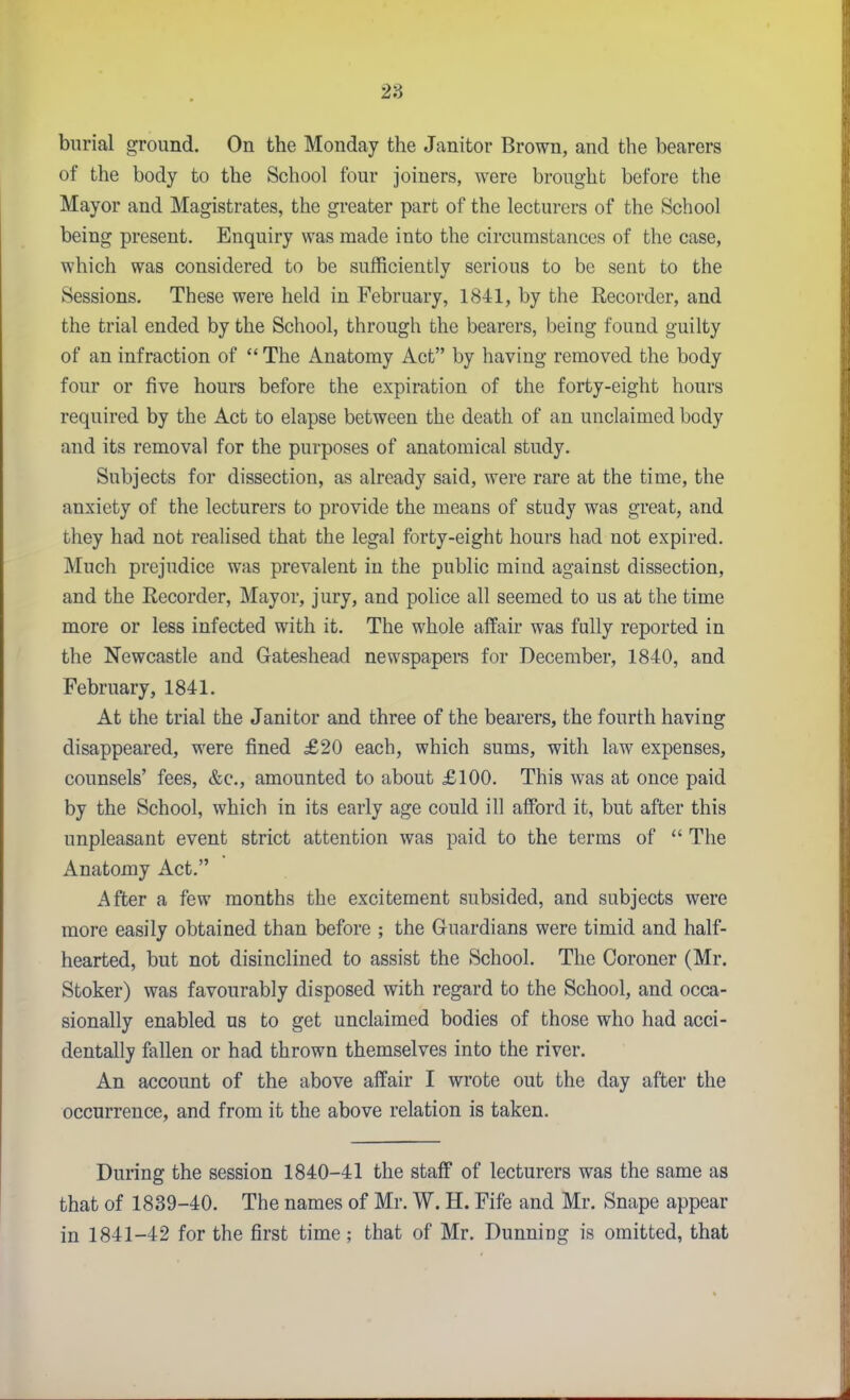 28 burial ground. On the Monday the Janitor Brown, and the bearers of the body to the School four joiners, were brought before the Mayor and Magistrates, the greater part of the lecturers of the School being present. Enquiry was made into the circumstances of the case, which was considered to be sufficiently serious to be sent to the Sessions. These were held in February, 1841, by the Recorder, and the trial ended by the School, through the bearers, being found guilty of an infraction of  The Anatomy Act by having removed the body four or five hours before the expiration of the forty-eight hours required by the Act to elapse between the death of an unclaimed body and its removal for the purposes of anatomical study. Subjects for dissection, as already said, were rare at the time, the anxiety of the lecturers to provide the means of study was great, and they had not realised that the legal forty-eight hours had not expired. Much prejudice was prevalent in the public mind against dissection, and the Recorder, Mayor, jury, and police all seemed to us at the time more or less infected with it. The whole affair was fully reported in the Newcastle and Gateshead newspapers for December, 1840, and February, 1841. At the trial the Janitor and three of the bearers, the fourth having disappeared, were fined £20 each, which sums, with law expenses, counsels' fees, &c., amounted to about £100. This was at once paid by the School, which in its early age could ill afford it, but after this unpleasant event strict attention was paid to the terms of  The Anatomy Act. After a few months the excitement subsided, and subjects were more easily obtained than before ; the Guardians were timid and half- hearted, but not disinclined to assist the School. The Coroner (Mr. Stoker) was favourably disposed with regard to the School, and occa- sionally enabled us to get unclaimed bodies of those who had acci- dentally fallen or had thrown themselves into the river. An account of the above affair I wrote out the day after the occurrence, and from it the above relation is taken. During the session 1840-41 the staff of lecturers was the same as that of 1839-40. The names of Mr. W. H. Fife and Mr. Snape appear in 1841-42 for the first time ; that of Mr. Dunning is omitted, that