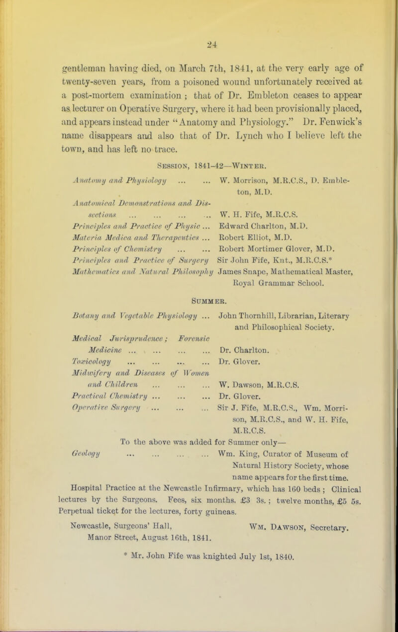 srentleman haviuf!^ died, on March 7th, 1841, at the very early age of twenty-seven years, from a poisoned wound unfortunately received at a post-mortem examination ; that of Dr. Embleton ceases to appear as lecturer on Operative Surgery, where it had been provisionally placed, and appears instead under Anatomy and Physiology. Dr. Fenwick's name disappears and also that of Dr. Lynch who I believe left the town, and has left no trace. Session, 1841-42—Winter. Aiuittniiy and Pftynioloffi/ ... ... W. Morrison, M.R.C.S., D. Emble- ton, M.D. Anatomical Dcmoiistration.s and Dis- svctiuiis W. H. Fife, M.R.C.S. Principles and Practice of Physic ... Edward Cliarlton, M.D. Materia Medica ami Therapeutics ... Robert Elliot, M.D. Principles of Chemistry Robert Mortimer Glover, M.D. Principles and Practice of Surgery Sir John Fife, Knt., M.R.C.S.* Mathematics and Xatnral Philosophy James Snapc, Mathematical Master, Royal Grammar School. SUMM ER. Botany and Vegetable Physiology ... John Thornhill, Librarian, Literary and Philosophical Society. Medical Jurisprudence; Forensic Medicine Dr. Charlton. Toxicology ... ... ... ... Dr. Glover. Midwifery and Diseases of Women and Children W. Dawson, M.R.C.S. Practical Chemistry ... ... ... Dr. Glover. Oprratirc Surgery Sir J. Fife, M.R.C.S., Wm. Morri- son, M.R.C.S., and W. H. Fife, M.R.C.S. To the above was added for Summer only— Geology Wm. King, Curator of Museum of Natural History Society, whose name appears for the first time. Hospital Practice at the Newcastle Infirmary, which has IGO beds ; Clinical lectures by the Surgeons. Fees, six months. £3 3s. ; twelve months, £5 5s. Perpetual ticket for the lectures, forty guineas. Newcastle, Surgeons' Hall, Wm. Dawson, Secretary. Manor Street, August 16th, 1841, * Mr. John Fife was knighted July 1st, 1840.