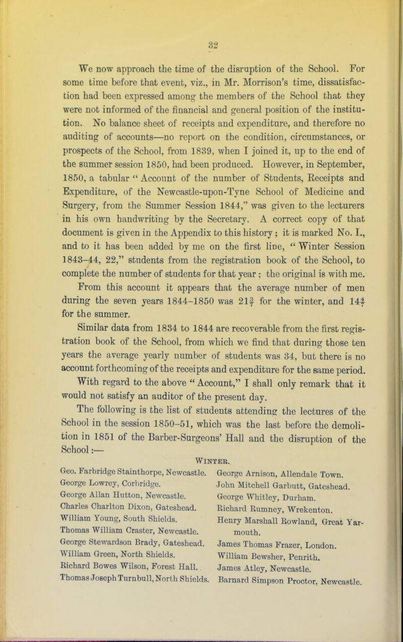 We now approach the time of the disruption of the School. For some time before that event, viz., in Mr. Morrison's time, dissatisfac- tion had been expressed among the members of the School that they were not informed of the financial and general position of the institu- tion. No balance sheet of receipts and expenditure, and therefore no auditing of accounts—no report on the condition, circumstances, or prospects of the School, from 1839, when I joined it, up to the end of the summer session 1850, had been produced. However, in September, 1850, a tabular  Account of the number of Students, Receipts and Expenditure, of the Newcastle-upon-Tyne School of Medicine and Surgery, from the Summer Session 1844, was given to the lecturers in his own handwriting by the Secretary. A correct copy of that document is given in the Appendix to this history; it is marked No. I., and to it has been added by me on the first line,  Winter Session 1843-44, 22, students from the registration book of the School, to complete the number of students for that year ; the original is with me. From this account it appears that the average number of men during the seven years 1844-1850 was 21f for the winter, and 144- for the summer. Similar data from 1834 to 1844 are recoverable from the first regis- tration book of the School, from which we find that during those ten years the average yearly number of students was 34, but there is no account forthcoming of the receipts and expenditure for the same period. With regard to the above  Account, I shall only remark that it would not satisfy an auditor of the present day. The following is the list of students attending the lectures of the School in the session 1850-51, which was the last before the demoli- tion in 1851 of the Barber-Surgeons' Hall and the disruption of the School:— Winter. Geo. Farbridge Stainthorpe, Newcastle. George Arnison, Allendale Town. George Lowrcy, Corbridge. John Mitchell Garbutt, Gateshead. George Allan Hutton, Newcastle. George Wliitley, Durham. Charles Charlton Dixon, Gateshead. Richard Rumney, Wrekenton. William Young, South Shields. Henry Marshall Rowland, Great Yar- Thomas William Craster, Newcastle. mouth. George Stewardson Brady, Gateshead. James Thomas Frazer, London. William Green, North Shields. William Bewsher, Penrith. Richard Bowes Wilson, Forest Hall. James Atley, Newcastle. Thomas Joseph Turnbull, North Shields. Barnard Simpson Proctor, Newcastle.