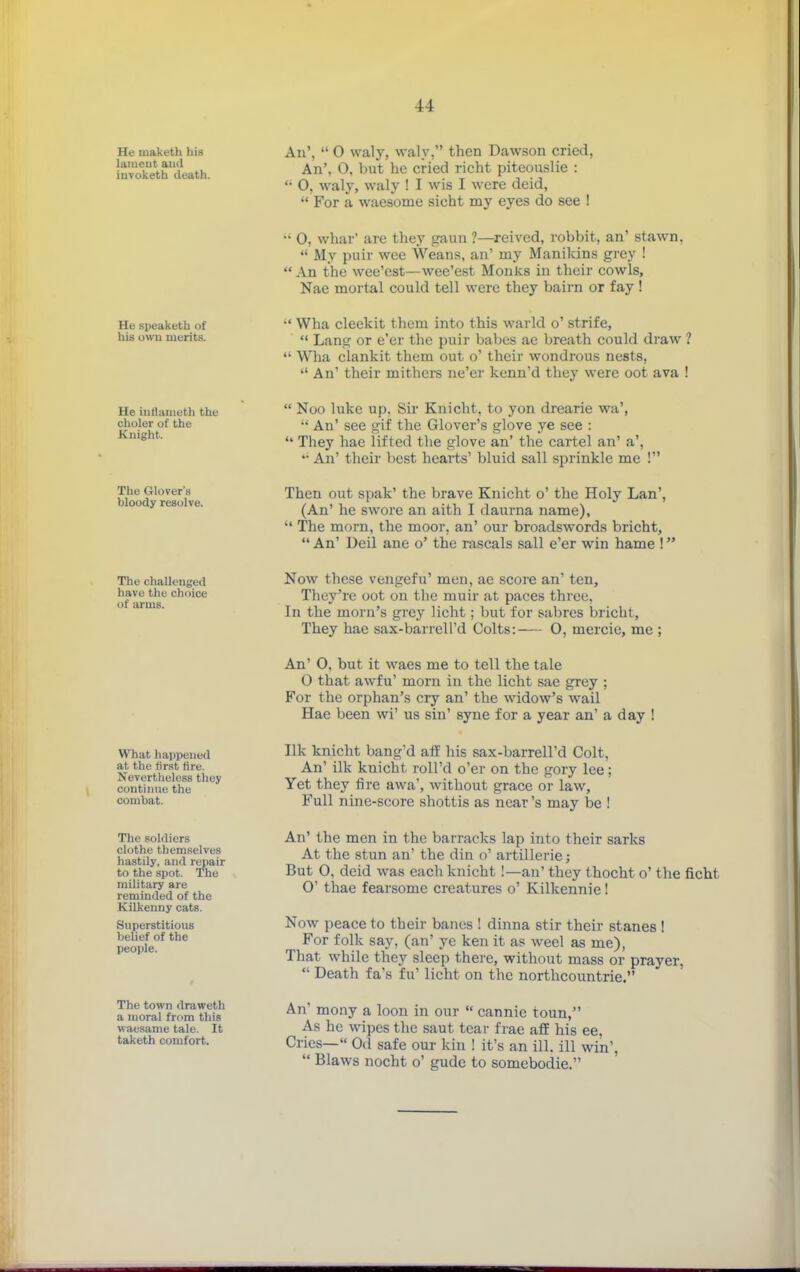 He niaketh his laiueut and invoketh death. An',  0 vvaly, waly, then Dawson cried, An', 0, Vnit he cried richt piteouslie : '• 0, waly, waly ! I wms I were deid,  For a waesome sicht my eyes do see ! •• 0, whar' are they gaun ?—reived, robbit, an' stawn.  My puir wee Weans, an' my Manilcins grey !  An the wee'est—wee'est Monks in their cowls, Nae mortal could tell were they bairn or fay! He speaketh of his own merits. •' Wha cleekit them into this warld o' strife,  Lang or e'er the puir babes ae breath could draw ?  Wha clankit them out o' their wondrous nests,  An' their mithere ne'er kenn'd they were cot ava ! He infianieth the choler of the Knight.  Noo luke up, Sir Knicht, to yon drearie wa', An' see gif the Glover's glove ye see :  They hae lifted the glove an' the cartel an' a', '• An' their best hearts' bluid sail sprinkle me ! The Glover's bloody resolve. Then out spak' the brave Knicht o' the Holy Lan', (An' he swore an aith I daurna name),  The morn, the moor, an' our broadswords bricht,  An' Deil ane o' the rascals sail e'er win hame !' The challenged have the choice of iirms. Now these vengefu' men, ae score an' ten. They're oot on the muir at paces three, In the morn's grey licht; but for sabres bricht, They hae sax-barrell'd Colts:— O, mercie, me ; An' 0, but it waes me to tell the tale 0 that awfu' morn in the licht sae grey ; For the orphan's cry an' the widow's wail Hae been wi' us sin' syne for a year an' a day ! What happened at the first tire. Nevertlieloss they continue the combat. Ilk knicht bang'd aff his sax-barrell'd Colt, An' ilk knicht roU'd o'er on the gory lee; Yet they fire awa', without grace or law. Full nine-score shottis as near's may be ! The soldiers clothe themselves hastily, and repair to the .spot. The military are reminded of the Kilkenny cats. Superstitious belief of the people. The town draweth a moral from this waesame tale. It taketh comfort. An' the men in the barracks lap into their sarks At the stun an' the din o' artillerie; But 0, deid was each knicht !—an' they thocht o' the ficht 0' thae fearsome creatures o' Kilkennie! Now peace to their banes ! dinna stir their stanes ! For folk say, (an' ye ken it as weel as me), That while they sleep there, without mass or prayer,  Death fa's fu' licht on the northcountrie. An' mony a loon in our  cannie toun, As he wipes the saut tear frae aff his ee, Cries— Od safe our kin ! it's an ill. ill win'.  Blaws nocht o' gude to somebodie.