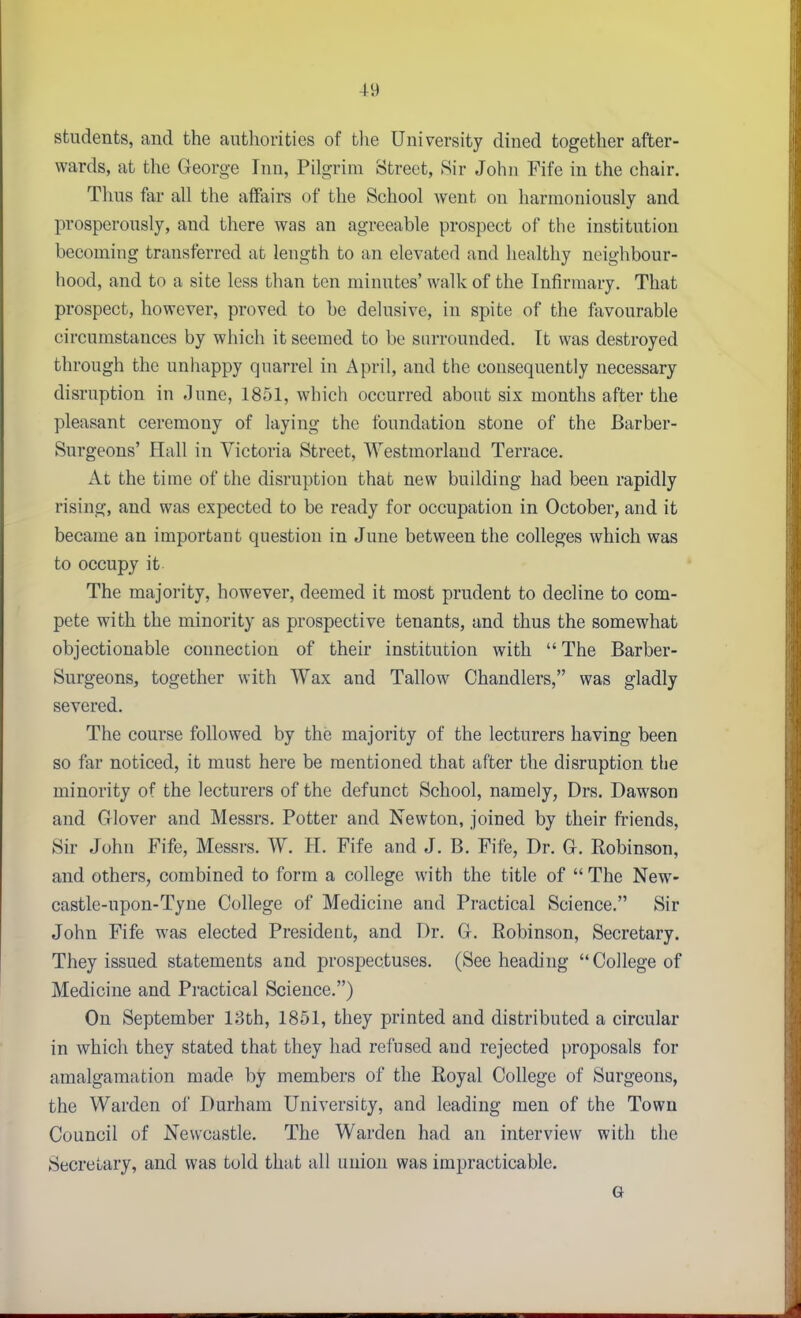 students, and the authorities of the University dined together after- wards, at the George Inn, Pilgrim Street, Sir John Fife in the chair. Thus far all the affairs of the School went on harmoniously and prosperously, and there was an agreeable prospect of the institution becoming transferred at length to an elevated and healthy neighbour- hood, and to a site less than ten minutes' walk of the Infirmary. That prospect, however, proved to be delusive, in spite of the favourable circumstances by which it seemed to be surrounded. It was destroyed through the unhappy quarrel in April, and the consequently necessary disruption in -lune, 1851, which occurred about six months after the pleasant ceremony of laying the foundation stone of the Barber- Surgeons' Hall in Victoria Street, Westmorland Terrace. At the time of the disruption that new building had been rapidly rising, and was expected to be ready for occupation in October, and it became an important question in June between the colleges which was to occupy it The majority, however, deemed it most prudent to decline to com- pete with the minority as prospective tenants, and thus the somewhat objectionable connection of their institution with  The Barber- Surgeons, together with Wax and Tallow Chandlers, was gladly severed. The course followed by the majority of the lecturers having been so far noticed, it must here be mentioned that after the disruption the minority of the lecturers of the defunct School, namely, Drs. Dawson and Glover and Messrs. Potter and Newton, joined by their friends. Sir John Fife, Messrs. W. H. Fife and J. B. Fife, Dr. G. Robinson, and others, combined to form a college with the title of The New- castle-upon-Tyne College of Medicine and Practical Science. Sir John Fife was elected President, and Dr. G. Robinson, Secretary. They issued statements and prospectuses. (See heading  College of Medicine and Practical Science.) On September 13th, 1851, they printed and distributed a circular in which they stated that they had refused and rejected proposals for amalgamation made by members of the Royal College of Surgeons, the Warden of Durham University, and leading men of the Town Council of Newcastle. The Warden had an interview with the Secretary, and was told that all union was impracticable.