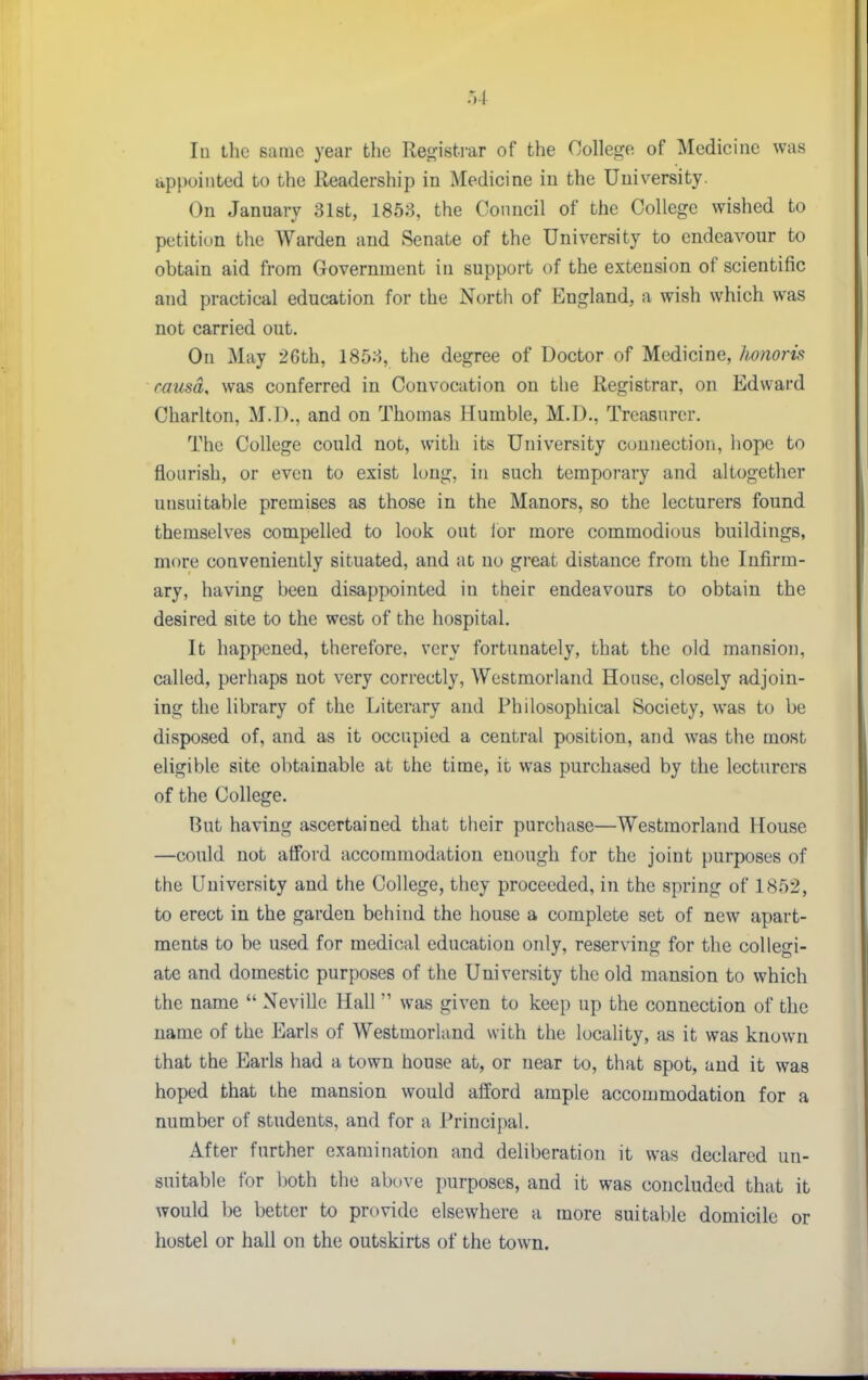 lu ihc same year the Reg:ist.rar of the College of Medicine was appointed to the lleadership in Medicine in the University. On January 31st, 1853, the Council of the College wished to petition the Warden and Senate of the University to endeavour to obtain aid from Government in support of the extension of scientific and practical education for the North of England, a wish which was not carried out. On May 26th, 1853, the degree of Doctor of Medicine, honoris causa, was conferred in Convocation on the Registrar, on Edward Charlton, M.D., and on Thomas Humble, M.D., Treasurer. The College could not, with its University cuunectiori, hope to flourish, or even to exist long, in such temporary and altogether unsuitable premises as those in the Manors, so the lecturers found themselves compelled to look out ior more commodious buildings, more conveniently situated, and at no great distance from the Infirm- ary, having been disappointed in their endeavours to obtain the desired site to the west of the hospital. It happened, therefore, very fortunately, that the old mansion, called, perhaps not very correctly, Westmorland House, closely adjoin- ing the library of the Literary and Philosophical Society, was to be disposed of, and as it occupied a central position, and was the most eligible site obtainable at the time, it was purchased by the lecturers of the College. But having ascertained that their purchase—Westmorland House —could not afford accommodation enough for the joint purposes of the University and the College, they proceeded, in the spring of 1852, to erect in the garden behind the house a complete set of new apart- ments to be used for medical education only, reserving for the collegi- ate and domestic purposes of the University the old mansion to which the name  Neville Hall  was given to keep up the connection of the name of the Earls of Westmorland with the locality, as it was known that the Earls had a town house at, or near to, that spot, and it was hoped that the mansion would afford ample accommodation for a number of students, and for a Principal. After further examination and deliberation it was declared un- suitable for both tlie ab{.)ve purposes, and it was concluded that it would be better to provide elsewhere a more suitable domicile or hostel or hall on the outskirts of the town.