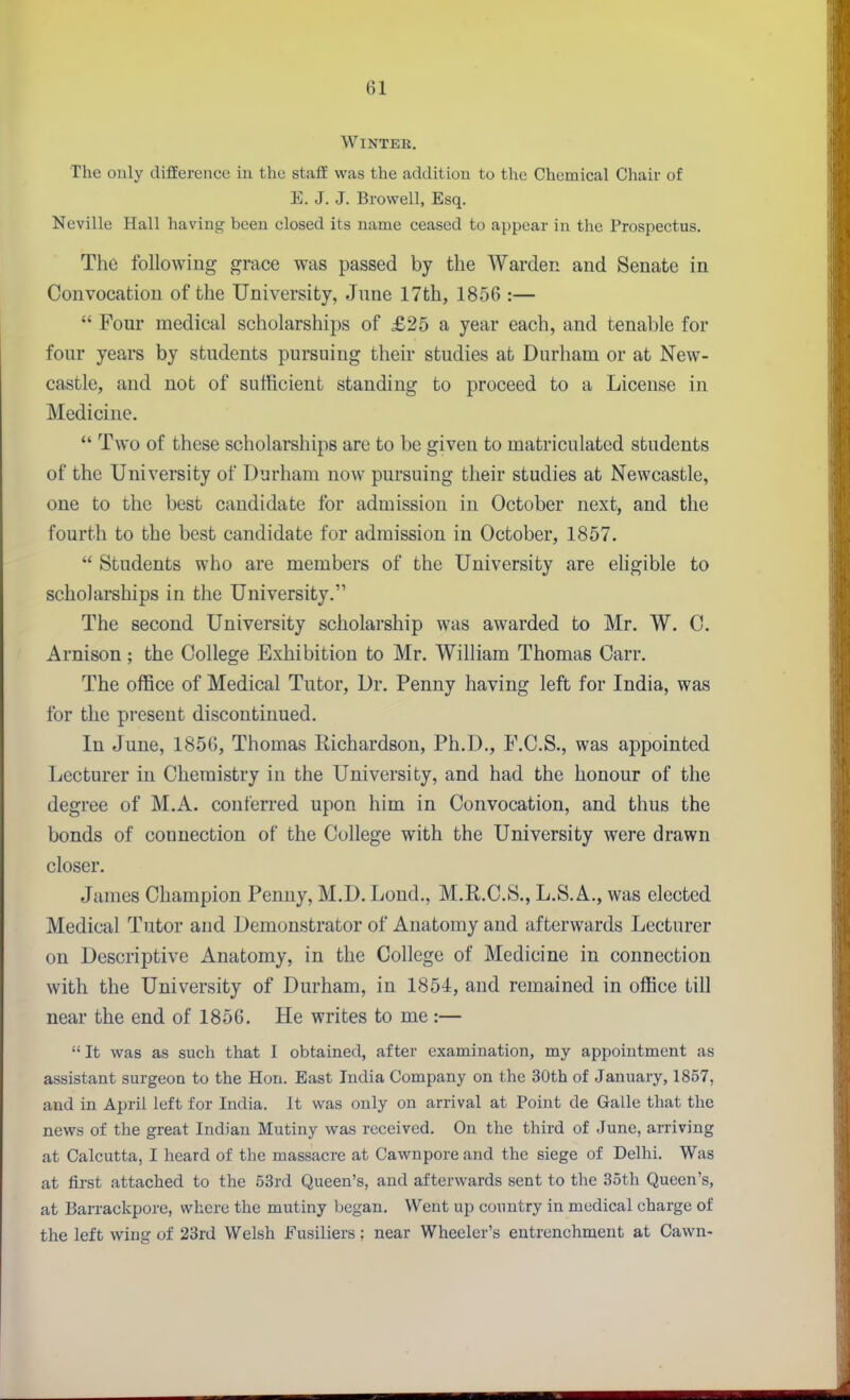 Winter. The only diflEerence in the staff was the addition to the Chemical Chair of E. J. J. Browell, Esq. Neville Hall having been closed its name ceased to appear in the Prospectus. The following grace was passed by the Warden and Senate in Convocation of the University, June 17th, 1856 :—  Four medical scholarships of £25 a year each, and tenable for four years by students pursuing their studies at Durham or at New- castle, and not of sufficient standing to proceed to a License in Medicine. *' Two of these scholarships are to be given to matriculated students of the University of Durham now pursuing their studies at Newcastle, one to the best candidate for admission in October next, and the fourth to the best candidate for admission in October, 1857.  Students who are members of the University are eligible to scholarships in the University. The second University scholarship was awarded to Mr. W. C. Arnison; the College Exhibition to Mr. William Thomas Carr. The office of Medical Tutor, Dr. Penny having left for India, was for the present discontinued. In June, 1856, Thomas Richardson, Ph.D., F.C.S., was appointed Lecturer in Chemistry in the University, and had the honour of the degree of M.A. conferred upon him in Convocation, and thus the bonds of connection of the College with the University were drawn closer. James Champion Penny, M.D. Loud., M.R.C.S., L.S.A., was elected Medical Tutor and Demonstrator of Anatomy and afterwards Lecturer on Descriptive Anatomy, in the College of Medicine in connection with the University of Durham, in 1854, and remained in office till near the end of 1856, He writes to me:—  It was as such that I obtained, after examination, my appointment as assistant surgeon to the Hon. East India Company on the 30th of January, 1857, and in April left for India. It was only on arrival at Point de Galle that the news of the great Indian Mutiny was received. On the third of June, arriving at Calcutta, I heard of the massacre at Cawnpore and the siege of Delhi. Was at first attached to the 53rd Queen's, and afterwards sent to the 35th Queen's, at Barrackpore, where the mutiny began. Went up country in medical charge of the left wing of 23rd Welsh Fusiliers: near Wheeler's entrenchment at Cawn-
