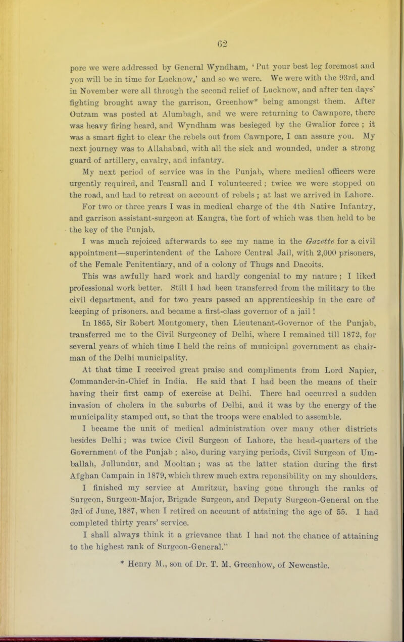 G2 pore we were addressed by General Wyndham, ' Put your best leg foremost and you will be in time for Lucknow,' and so we were. We were with the 93rd, and in November were all through the second relief of Lucknow, and after ten days' fighting brought away the garrison, Greenhow* being amongst them. After Outram was posted at Alumbagh, and we were returning to Cawnpore, there was heavy firing heard, and Wyndham was besieged by the Gwalior force ; it was a smart fight to clear the rebels out from Cawnpore, I can assure you. My next journey was to Allahabad, with all the sick and wounded, under a strong guard of artillery, cavalry, and infantry. My next period of service was in the Punjal), where medical ofl&cers were urgently required, and Teasrall and I volunteered ; twice we were stopped on the road, and had to retreat on account of rebels ; at last we arrived in Lahore. For two or three years I was in medical charge of the 4th Native Infantry, and garrison assistant-surgeon at Eangra, the fort of which was then held to be the key of the Punjab. I was much rejoiced afterwards to see my name in the Gazette for a civil appointment—superintendent of the Lahore Central Jail, with 2,000 prisoners, of the Female Penitentiary, and of a colony of Thugs and Dacoits. This was awfully hard work and hardly congenial to my nature ; I liked professional work better. Still I had been transferred from the military to the civil department, and for two years passed an apprenticeship in the care of keeping of prisoners, and became a first-class governor of a jail ! In 1865, Sir Robert Montgomery, then Lieutenant-Governor of the Punjab, transferred me to the Civil Surgeoncy of Delhi, where I remained till 1872, for several years of which time I held the reins of municipal government as chair- man of the Delhi municipality. At that time I received great praise and compliments from Lord Napier, Commander-in-Chief in India. He said that I had been the means of their having their first camp of exercise at Delhi. There had occurred a sudden invasion of cholera in the suburbs of Delhi, and it was by the energy of the municipality stamped out, so that the troops were enabled to assemble. I became the unit of medical administration over many other districts besides Delhi ; was twice Civil Surgeon of Lahore, the head-quarters of the Government of the Punjab ; also, during varying periods. Civil Surgeon of Um- ballah, Julhmdur, and Mooltan ; was at the latter station during the first Afghan Campain in 1879, which threw much extra reponsibility on my shoulders. I finished my service at Amritzur, having gone through the ranks of Surgeon, Surgeon-Major, Brigade Surgeon, and Deputy Surgeon-General on the i3rd of June, 1887, when I retired on account of attaining the age of 55. I had completed thirty years' service. I shall always think it a grievance that I had not the chance of attaining to the highest rank of Surgeon-General. * Henry M., son of Dr. T. M. Greenhow, of Newcastle.