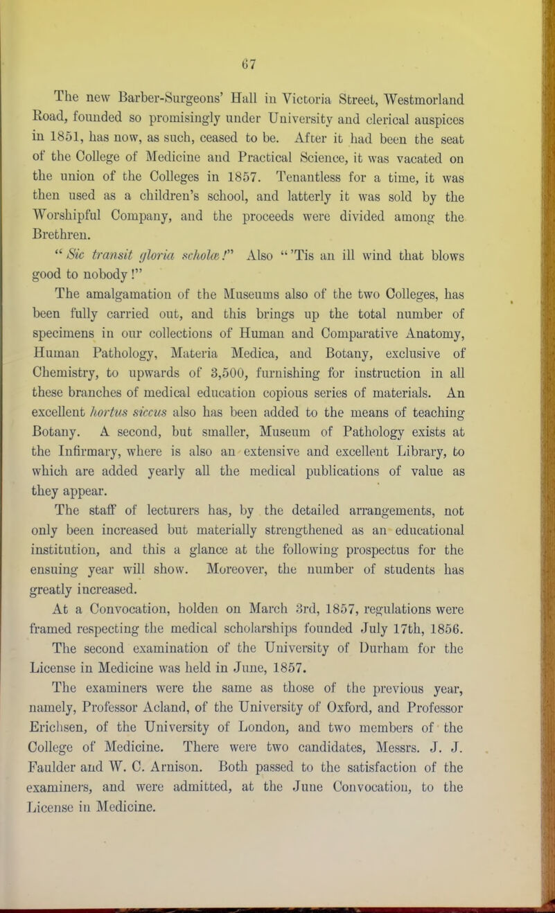 The new Barber-Surgeons' Hall in Victoria Street, Westmorland Road, founded so promisingly under University and clerical auspices in 1851, has now, as such, ceased to be. Afcer it had been the seat of the College of Medicine and Practical Science, it was vacated on the union of the Colleges in 1857. Tenantless for a time, it was then used as a children's school, and latterly it was sold by the Worshipful Company, and the proceeds were divided among the Brethren.  Sic transit gloria scholoi.' Also  'Tis an ill wind that blows good to nobody! The amalgamation of the Museums also of the two Colleges, has been fully carried out, and this brings up the total number of specimens in our collections of Human and Comparative Anatomy, Human Pathology, Materia Medica, and Botany, exclusive of Chemistry, to upwards of 3,500, furnishing for instruction in all these branches of medical education copious series of materials. An excellent liortus siccus also has been added to the means of teaching Botany. A second, but smaller. Museum of Pathology exists at the Infirmary, where is also an extensive and excellent Library, to which are added yearly all the medical publications of value as they appear. The staflp of lecturers has, by the detailed arrangements, not only been increased but materially strengthened as an educational institution, and this a glance at the following prospectus for the ensuing year will show. Moreover, the number of students has greatly increased. Kt a Convocation, holden on March 8rd, 1857, regulations were framed respecting the medical scholarships founded July 17th, 1856. The second examination of the University of Durham for the License in Medicine was held in June, 1857. The examiners were the same as those of the previous year, namely, Professor Acland, of the University of Oxford, and Professor Erichsen, of the University of London, and two members of the College of Medicine. There were two candidates, Messrs. J. J. Faulder and W. C. Arnison. Both passed to the satisfaction of the examiners, and were admitted, at the June Convocation, to the License in Medicine.