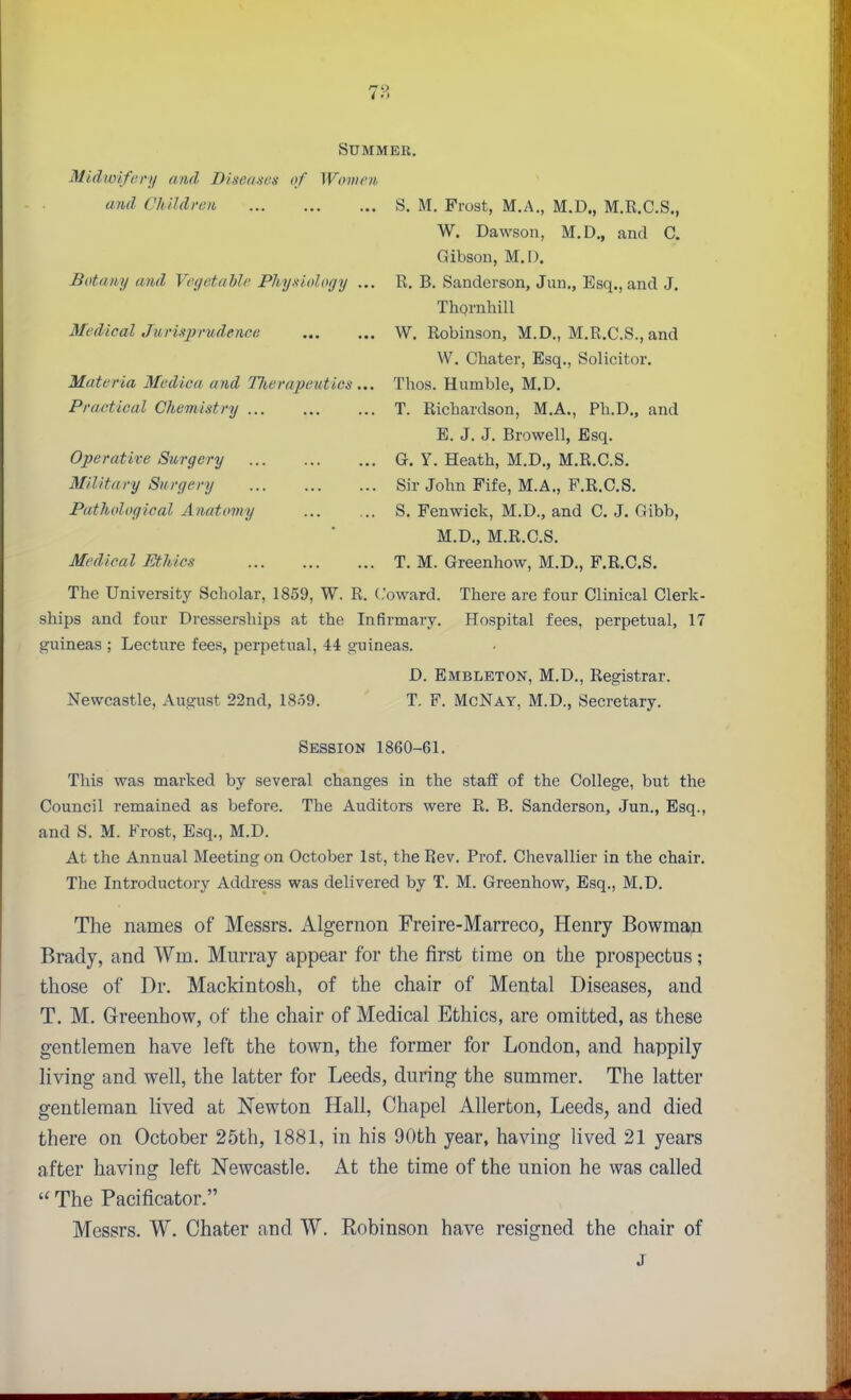 Summer. Midwifci'ii and Diseaises of Womrn, and Children S. M. Frost, M.A., M.D., M.R.C.S., W. Dawson, M.D., and C. Gibson, M.O. Botany and Vegetable Physiology ... R. B. Sanderson, Jan., Esq., and J. Thprnhill Medical Jurisprudence W, Robinson, M.D., M.R.C.S., and W. Chater, Esq., Solicitor. Materia Medica and TJi,erapeutics... Thos. Humble, M.D. Practical Chemistry T. Richardson, M.A., Ph.D., and E. J. J. Browell, Esq. Operative Surgery G. Y. Heath, M.D., M.R.C.S. Military Surgery Sir John Fife, M.A., F.R.C.S. Pathological Anatomy S. Fenwick, M.D., and C. J. Gibb, M.D., M.R.C.S. Medical Ethics T. M. Greenhow, M.D., F.R.C.S. The University Scholar, 1859, W. R. (.'oward. There are four Clinical Clerk- ships and four Dresserships at the Infirmary. Hospital fees, perpetual, 17 guineas ; Lecture fees, perpetual, 44 guineas. D. Embleton, M.D., Registrar. Newcastle, August 22nd, 1859. T. F. McNay, M.D., Secretary. Session 1860-61. This was marked by several changes in the staff of the College, but the Council remained as before. The Auditors were R. B. Sanderson, Jun., Esq., and S. M. Frost, Esq., M.D. At the Annual Meeting on October 1st, the Rev. Prof. Chevallier in the chair. The Introductory Address was delivered by T. M. Greenhow, Esq., M.D. The names of Messrs. illgernon Freire-Marreco, Henry Bowmap Brady, and Wm. Murray appear for the first time on the prospectus; those of Dr. Mackintosh, of the chair of Mental Diseases, and T. M. Greenhow, of the chair of Medical Ethics, are omitted, as these gentlemen have left the town, the former for London, and happily living and well, the latter for Leeds, during the summer. The latter gentleman lived at Newton Hall, Chapel Allerton, Leeds, and died there on October 25th, 1881, in his 90th year, having lived 21 years after having left Newcastle. At the time of the union he was called  The Pacificator. Messrs. W. Chater and W. Robinson have resigned the chair of