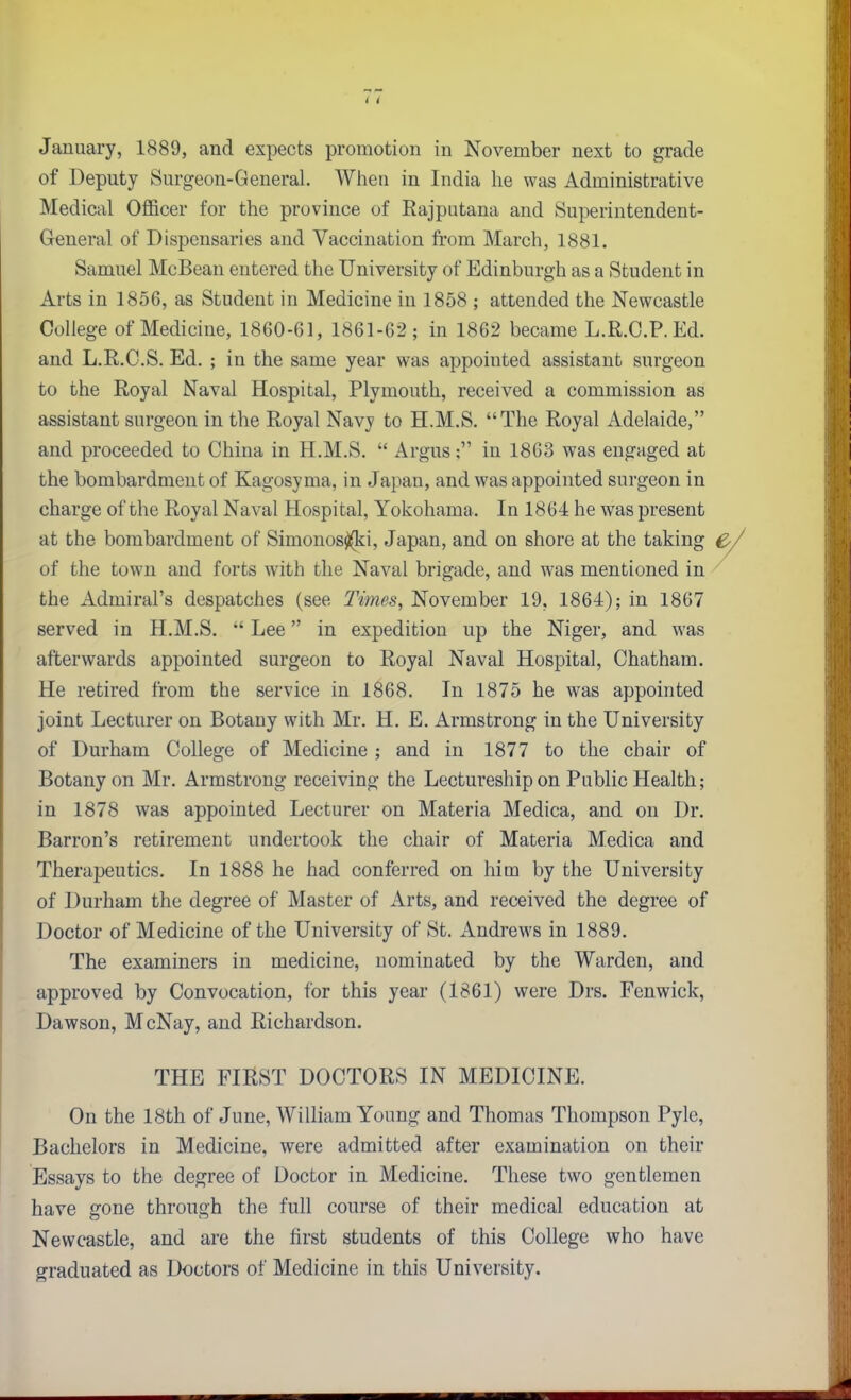 January, 1889, and expects promotion in November next to grade of Deputy Surgeon-General. When in India he was Administrative Medical OflBcer for the province of Eajputana and Superintendent- General of Dispensaries and Vaccination from March, 1881. Samuel McBean entered the University of Edinburgh as a Student in Arts in 1856, as Student in Medicine in 1858 ; attended the Newcastle College of Medicine, 1860-61, 1861-62; in 1862 became L.R.C.P.Ed. and L.R.C.S. Ed. ; in the same year was appointed assistant surgeon to the Royal Naval Hospital, Plymouth, received a commission as assistant surgeon in the Royal Navy to H.M.S. The Royal Adelaide, and proceeded to China in H.M.S.  Argus: in 1863 was engaged at the bombardment of Kagosyma, in Japan, and was appointed surgeon in charge of the Royal Naval Hospital, Yokohama. In 1864 he was present at the bombardment of Simonos^i, Japan, and on shore at the taking C. of the town and forts with the Naval brigade, and was mentioned in the Admiral's despatches (see Times, November 19, 1864); in 1867 served in H.M.S. Lee in expedition up the Niger, and was afterwards appointed surgeon to Royal Naval Hospital, Chatham. He retired from the service in 1868. In 1875 he was appointed joint Lecturer on Botany with Mr. H. E. Armstrong in the University of Durham College of Medicine ; and in 1877 to the chair of Botany on Mr. Armstrong receiving the Lectureship on Public Health; in 1878 was appointed Lecturer on Materia Medica, and on Dr. Barron's retirement undertook the chair of Materia Medica and Therapeutics. In 1888 he had conferred on him by the University of Durham the degree of Master of Arts, and received the degree of Doctor of Medicine of the University of St. Andrews in 1889. The examiners in medicine, nominated by the Warden, and approved by Convocation, for this year (1861) were Drs. Fenwick, Dawson, McNay, and Richardson. On the 18th of June, William Young and Thomas Thompson Pyle, Bachelors in Medicine, were admitted after examination on their Essays to the degree of Doctor in Medicine. These two gentlemen have gone through the full course of their medical education at Newcastle, and are the first students of this College who have graduated as Doctors of Medicine in this University. THE FIRST DOCTORS IN MEDICINE.