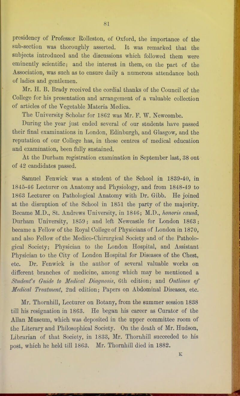 presidency of Professor Kolleston, of Oxford, the importance of the sub-section was thoroughly asserted. It was remarked that the subjects introduced and the discussions which followed them were eminently scientific; and the interest in them, on the part of the Association, was such as to ensure daily a numerous attendance both of ladies and gentlemen. Mr. H. B. Brady received the cordial thanks of the Council of the College for his presentation and arrangement of a valuable collection of articles of the Vegetable Materia Medica. The University Scholar for 1862 was Mr. F. W. Newcombe. During the year just ended several of our students have passed their final examinations in London, Edinburgh, and Glasgow, and the reputation of our College has, in these centres of medical education and examination, been fully sustained. At the Durham registration examination in September last, 38 out of 42 candidates passed. Samuel Fenwick was a student of the School in 1839-40, in 1845-46 Lecturer on Anatomy and Physiology, and from 1848-49 to 1863 Lecturer on Pathological Anatomy with Dr. Gibb. He joined at the disruption of the School in 1851 the party of the majority. Became M.D., St. Andrews University, in 1846; M.D., honoris causd, Durham University, 1859; and left Newcastle for London 1863; became a Fellow of the Royal College of Physicians of London in 1870, and also Fellow of the Medico-Chirurgical Society and of the Patholo- gical Society; Physician to the London Hospital, and Assistant Physician to the City of London Hospital for Diseases of the Chest, etc. Dr. Fenwick is the author of several valuable works on different branches of medicine, among which may be mentioned a Student's Guide to Medical Diagnosis, 6th edition; and Outlines of Medical Treatment, 2nd edition; Papers on Abdominal Diseases, etc. Mr. Thornhill, Lecturer on Botany, from the summer session 1838 till his resignation in 1863. He began his career as Curator of the Allan Museum, which was deposited in the upper committee room of the Literary and Philosophical Society. On the death of Mr. Hudson, Librarian of that Society, in 1833, Mr. Thornhill succeeded to his post, which he held till 1863. Mr. Thornhill died in 1882. K