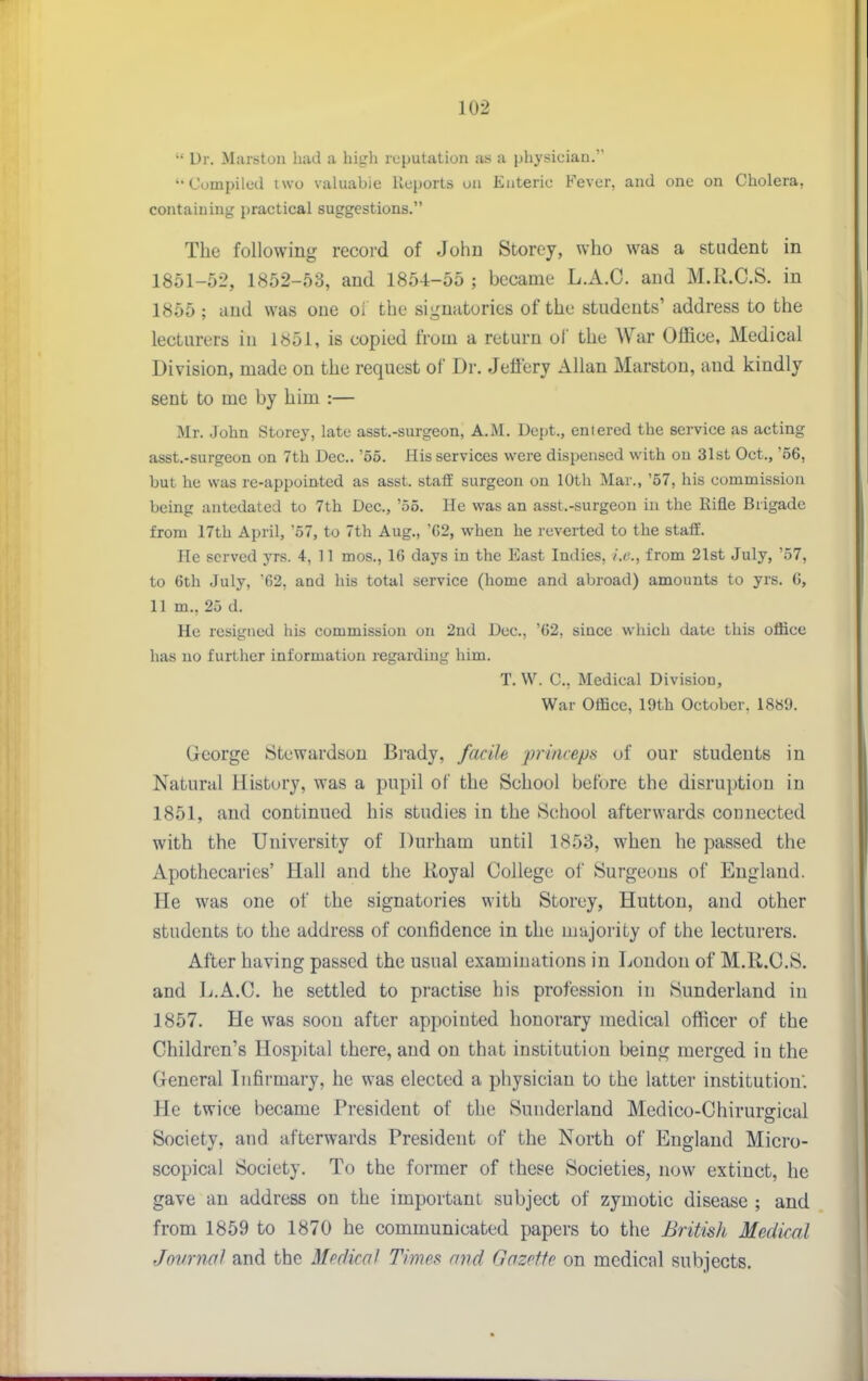  Dr. Marstou had a high reputation as a physician. Compiled iwo valuabie lleports on Enteric Fever, and one on Cholera, containing practical suggestions. The following record of John Storey, who was a student in 1851-52, 1852-53, and 1854-55 ; became L.A.C. and M.R.C.S. in 1855 ; and was one ol the signatories of the students' address to the lecturers in l«5i, is copied from a return ol' the War Office, Medical Division, made on the request of Dr. Jeflery Allan Marston, and kindly sent to me by him :— Mr. John Storey, late asst.-surgeon, A.M. Dept., entered the service as acting asst.-surgeon on 7th Dec.. '55. His services were dispensed with ou 31st Oct., '66, but he was re-appointed as asst. staff surgeon on 10th Mar., '57, his commission being antedated to 7th Dec, '55. He was an asst.-surgeon in the Rifle Brigade from 17th April, '57, to 7th Aug., 'G2, when he reverted to the staff. He served yrs. 4, 11 mos., 16 days in the East Indies, i.e., from 21st July, '57, to 6th July, '62, and his total service (home and abroad) amounts to yrs. 6, 11 m., 25 d. He resigned his commission on 2nd Dec, '62, since which date this office has no further information regarding him. T. W. C, Medical Division, War Office, 19th October. 18«9. George Stewardson Brady, facile princeps of our students in Natural History, was a pupil of the School before the disruption in 1851, and continued his studies in the School afterwards coonected with the University of Durham until 1853, when he passed the Apothecaries' Hall and the Royal College of Surgeons of England. He was one of the signatories with Storey, Hutton, and other students to the address of confidence in the majority of the lecturers. After having passed the usual examinations in Loudon of M.R.C.S. and L.A.C. he settled to practise his profession in Sunderland in 1857. He was soon after appoiuted honorary medical officer of the Children's Hospital there, and on that institution being merged in the General Lifirmary, he was elected a physician to the latter institution'. He twice became President of the Sunderland Medico-Chirurffical Society, and afterwards President of the North of England Micro- scopical Society. To the former of these Societies, now extinct, he gave an address on the important subject of zymotic disease ; and from 1859 to 1870 he communicated papers to the British Medical Jovrnal and the Medical Times and Gazette on medical subjects.