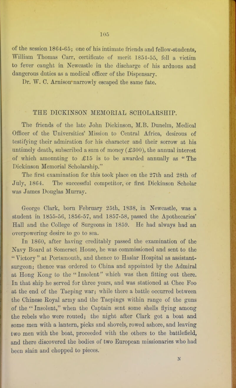 of the session 18G4-65; one of his intimate iriends and fellow-students, William Thomas Carr, certificate of merit 1854-55, fell a victim to fever caught in Newcastle in the discharge of his arduous and dangerous duties as a medical officer of the Dispensary. Dr. W. C. Arnison* narrowly escaped the same fate. THE DICKINSON MEMORIAL SCHOLAESHIP. The friends of the late John Dickinson, M.B. Dunelm, Medical Officer of the Universities' Mission to Central Africa, desirous of testifying their admiration for his character and their sorrow at his untimely death, subscribed a sum of money (£300), the annual interest of which amounting to £15 is to be awarded annually as  The Dickinson Memorial Scholarship. The first examination for this took place on the 27th and 28th of July, 1864, The successful competitor, or first Dickinson Scholar was James Douglas Murray. George Clark, born February 25th, 1838, in Newcastle, was a student in 1855-5G, 1856-57, and 1857-58, passed the Apothecaries' Hall and the College of Surgeons in 1859. He had always had an overpowering desire to go to sea. In 1860, after having creditably passed the examination of the Navy Board at Somerset House, he was commissioned and sent to the  Victory  at Portsmouth, and thence to Haslar Hospital as assistant- surgeon; thence was ordered to China and appointed by the Admiral at Hong Kong to the Insolent which was then fitting out there. In that ship he served for three years, and was stationed at Chee Foo at the end of the Taeping war; while there a battle occurred between the Chinese Royal army and the Taepings within range of the guns of the Insolent, when the Captain sent some shells flying among the rebels who were routed; the night after Clark got a boat and some men with a lantern, picks and shovels, rowed ashore, and leaving two men with the boat, proceeded with the others to the battlefield, and there discovered the bodies of two European missionaries who had been slain and chopped to pieces. N