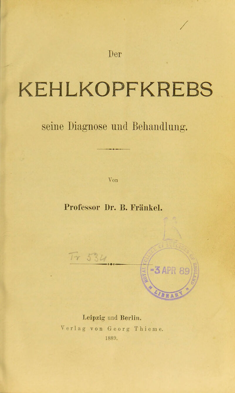 Der KEHLKOPFKREBS seine Diagnose und Behandlung. Von Professor l)r. B. Fräiikel. Leipzii!^ und Heidin. Verlag von Georg Tliieme. 1889.