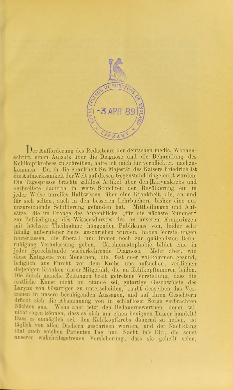 JL/er Aufforcleruug des Redacteurs der deutsclieu medic. Wochen- schrift. einen Aufsatz über die Diagnose und die Behandlung des Kehlkopfkrebses zu schreiben, halte ich mich für verpflichtet, nachzu- kommen. Durch die Krankheit Sr. Majestät des Kaisers Friedrich ist die Aufmerksamkeit derWelt auf diesen Gegenstand hingelenkt worden. Die Tagespresse brachte zahllose Artikel über den [Larynxkrebs und verbreitete dadurch in weite Schichten der Bevölkerung ein in jeder 'SN^'eise unreifes Halbwissen über eine Krankheit, die, an und für sich selten, auch in den besseren Lehrbüchern bisher eine nur unzureichende Schilderung gefunden hat. Mittheilungen und Auf- sätze, die im Drange des Augenblicks „für die nächste Nummer“ zur Befriedigung des Wissensdurstes des au unserem Kronprinzen mit höchster Theilnahme hängenden Publikums von, leider sehr häufig unberufener Seite geschrieben wurden, haben Vorstellungen hinterlassen, die überall und immer noch zur quälendsten Beun- ruhigung Veranlassung geben. Carcinomatophobie bildet eine in jeder Sprechstunde wiederkehrende Diagnose. Mehr aber, wie diese Kategorie von Menschen, die, fast oder vollkonimeu gesund, lediglich aus Furcht vor dem Krebs uns aufsncheu, verdienen diejenigen Kranken unser Mitgefühl, die an Kehlkopftumoren leiden. Die durch manche Zeitungen breit getretene Vorstellung, dass die ärztliche Kunst nicht im Stande sei, gutartige Geschwülste des Larynx von bösartigen zu unterscheiden, raubt denselben das Ver- trauen in unsere beruhigenden Aussagen, und auf ihren Gesichtern drückt sich die Abspannung von in schlafloser Sorge verbrachten Nächten aus. Wehe aber jetzt den Bedauernswerthen, denen wir nicht sagen können, dass es sich um einen benignen Tumor handelt! Da.s.s es unmöglich sei, den Kehlkopfkrebs dauernd zu heilen, ist t^lich von allen Dächern geschrieen worden, und der Nachklang tönt auch solchen Patienten Tag und Nacht in’s Ohr, die sonst unserer wahrheitsgetreuen Versicherung, dass sie geheilt seien,