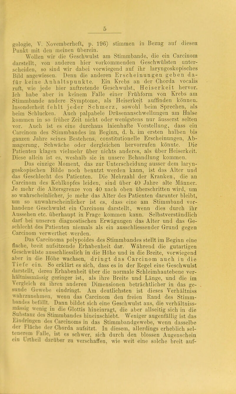 Paukt mit den meinen überein. Wollen wir die Gesclnvulst am Stirambande, die ein Carciuoin darstellt, von anderen liier vorkommendeu Geschwülsten unter- scheiden, so sind wir dabei vorwiegend auf ihr laryngoskopisches Bild angewiesen. Denn die anderen Erscheinungen geben da- für keine Anhaltspunkte. Ein Krebs an der Chorda vocalis ruft, wie jede hier auftretende Geschwulst, Heiserkeit hervor. Ich habe aber in keinem Falle einer Frühform von Krebs am Stimmbande andere Symptome, als Heiserkeit auffinden können. Insonderheit fehlt jeder Schmerz, sowohl beim Sprechen, als beim Schlucken. Auch palpabele Drüsenanschwellungen am Halse kommen iu so früher Zeit nicht oder wenigstens nur äusserst selten vor. Auch ist es eine durchaus laienhafte Vorstellung, dass ein Carcinom des Stimmbandes im Beginn, d. h. im ersten halben bis ganzen Jahre seines Bestehens, con.stitutionelle Erscheinungen, Ab- magerung, Schwäche oder dergleichen hervorrufen könnte. Die Patienten klagen vielmehr über nichts anderes, als über Heiserkeit. Diese allein ist es, weshalb sie in unsere Behandlung kommen. Das einzige Moment, das zur Unterscheidung ausser dem laryn- goskophschen Bilde noch benutzt werden kann, ist das Alter und das Geschlecht des Patienten. Die Mehrzahl der Kranken, die an Carcinom des Kehlkopfes leiden, sind über 40 Jahre alte Männer. Je mehr die Altersgrenze von 40 nach oben überschritten wird, um so wahrscheinlicher, je mehr das Alter des Patienten darunter bleibt, um so unwahrscheinlicher ist es, dass eine am Stimmband vor- handene Geschwulst ein Carcinom darstellt, wenn dies durch ihr Aussehen etc. überhaupt in Frage kommen kann. Selbstverständlich darf bei unseren diagnostischen Erwägungen das Alter und das Ge- schlecht des Patienten niemals als ein aussch dessen der Grund gegen Carcinom verwerthet werden. Das Carcinoma polypoides des Stimmbandes stellt im Beginn eine flache, breit aufsitzende Erhabenheit dar. Während die gutartigen Geschwülste aus.schliesslich in die Höhe und in die Breite, vorwiegend aber in die Höbe wachsen, dringt das Carcinom auch in die Tiefe ein. So erklärt es sich, dass es in der Regel eine Geschwulst darstellt, deren Erhabenheit über die normale Schleimhautebene ver- hältnissinüssig geringer ist, als ihre Breite und Länge, und die im Vergleich zu ihren anderen Dimensionen beträchtlicher in das ge- .sunde Gewebe eindringt. Am deutlichsten ist dieses Verhältniss wahrzunehmen, wenn das Carcinom den freien Rand des Stimm- bandes befällt.^ Dann bildet sich eine Geschwulst aus, die verhältniss- inä.ssig wenig in die Glottis hineinragt, die aber allseitig sich in die Sub.stanz des Stirarnbandes hineinschiebt. Weniger augenfällig ist das Eindringen des Carcinoms in das Stirambandgewebe, wenn dasselbe der fläche der Chorda aufsitzt. In die.sem, allerdings erheblich sel- tenerem falle, i.st es schwer, sich durch den blossen Augenschein ein Urtheil darüber zu verschaffen, wie weit eine solche breit auf-