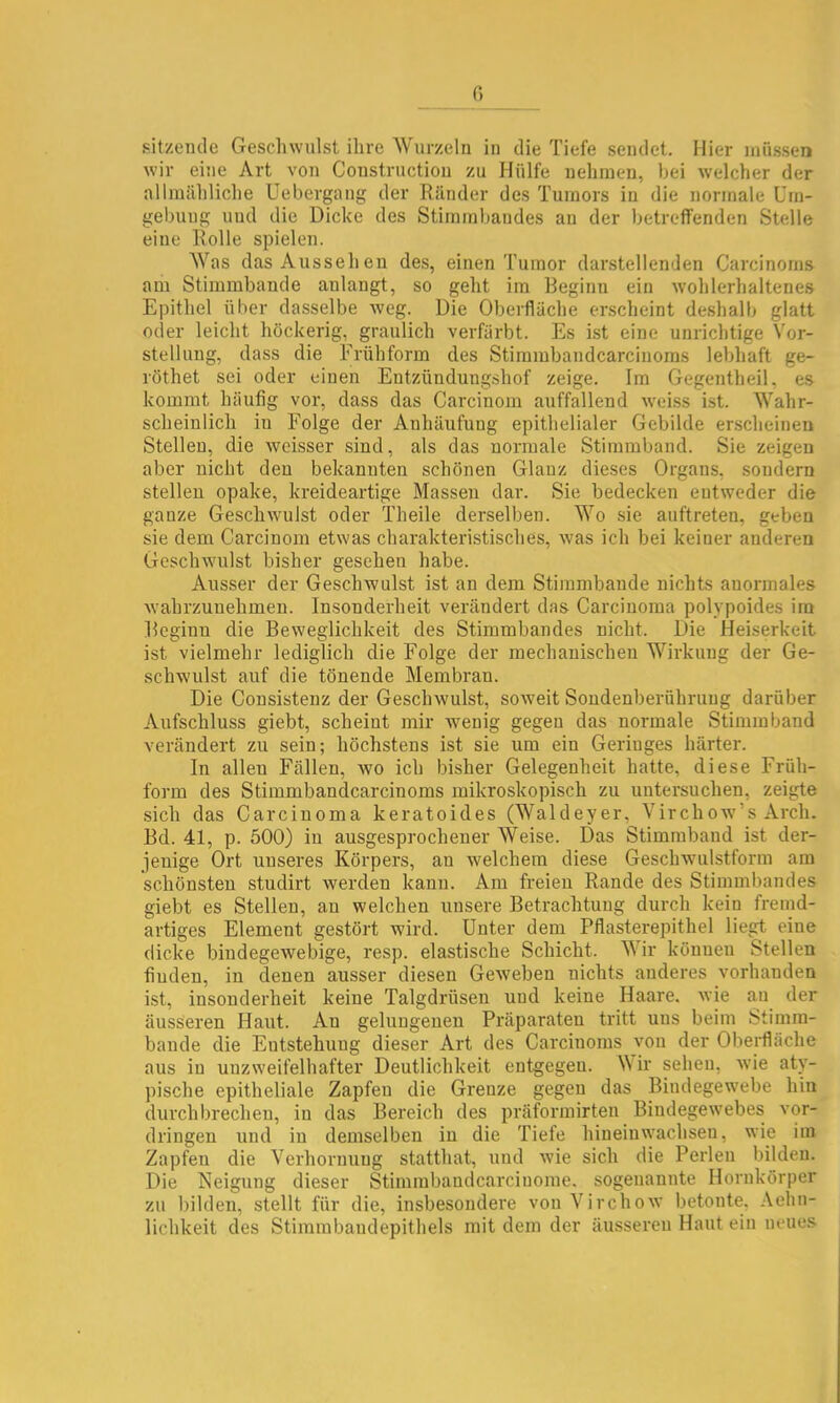 fi sitzende Geschwulst ihre Wurzeln in die Tiefe sendet. Hier inii.ssen wir eine Art von Coustrnctiou zu Hülfe nehmen, bei welcher der allmähliche Uebergang der Ränder des Tumors in die normale Um- gebung und die Dicke des Stimmbandes an der betreffenden Stelle eine Rolle spielen. Was das Aussehen des, einen Tumor darstellenden Carcinorns am Stimmbande anlangt, so geht im Beginn ein wohlerhaltenes Epithel über dasselbe weg. Die Oberfläche erscheint deshalb glatt oder leicht höckerig, graulich verfärbt. Es ist eine unrichtige Vor- stellung, dass die Frühform des Stimmbandcarcinoms lebhaft ge- röthet sei oder einen Entzündungshof zeige. Im Gegentheil, es kommt häufig vor, dass das Carcinom auffallend weiss ist. Wahr- scheinlich in Folge der Anhäufung epithelialer Gebilde erscheinen Stellen, die weisser sind, als das normale Stimmband. Sie zeigen aber nicht den bekannten schönen Glanz dieses Organs, sondern stellen opake, kreideartige Massen dar. Sie bedecken entweder die ganze Geschwulst oder Theile derselben. Wo sie auftreten, geben sie dem Carcinom etwas charakteristisches, was ich bei keiner anderen Geschwulst bisher gesehen habe. Ausser der Geschwulst ist an dem Stimmbande nichts anormales wahrzuuehmen. Insonderheit verändert das Carcinoma polypoides im Beginn die Beweglichkeit des Stimmbandes nicht. Die Heiserkeit ist vielmehr lediglich die Folge der mechanischen Wirkung der Ge- schwulst auf die tönende Membran. Die Consistenz der Geschwulst, soweit Soudenberührung darüber Aufschluss giebt, scheint mir Avenig gegen das normale Stimm band verändert zu sein; höchstens ist sie um ein Geringes härter. In allen Fällen, avo ich bisher Gelegenheit hatte, diese Früh- form des Stimmbandcarcinoms mikroskopisch zu untersuchen, zeigte sich das Carcinoma keratoides (Waldeyer, Virchoav’s Arch. Bd. 41, p. 500) in ausgesprochener Weise. Das Stimmband ist der- jenige Ort unseres Körpers, an Avelchem diese GescliAvulstform am schönsten studirt Averden kann. Am freien Rande des Stimmbandes giebt es Stellen, au welchen unsere Betrachtung durch kein fremd- artiges Element gestört wird. Unter dem Pflasterepithel liegt eine dicke biudegeAvebige, resp. elastische Schicht. Wir können Stellen finden, in denen ausser diesen GeAveben nichts anderes vorhanden ist, insonderheit keine Talgdrüsen und keine Haare. Avie an der äusseren Haut. Au gelungenen Präparaten tritt uns beim Stimm- bande die Entstehung dieser Art des Carcinorns von der Oberfläche aus in unzweifelhafter Deutlichkeit entgegen. Wir sehen, Avie aty- pische epitheliale Zapfen die Grenze gegen das Bindegewebe hin dui’chbrechen, in das Bei'eich des präformirten Bindegewebes Vor- dringen und in demselben in die Tiefe hinein wachsen, wie im Zapfen die Verhornung statthat, und Avie sich die Perlen bilden. Die Neigung dieser Stimmbaudcarciuome. sogenannte Hornkörper zu bilden, stellt für die, insbesondere von VirchoAV betonte, Aehn- lichkeit des Stimmbandepithels mit dem der äu-sseren Haut ein neues