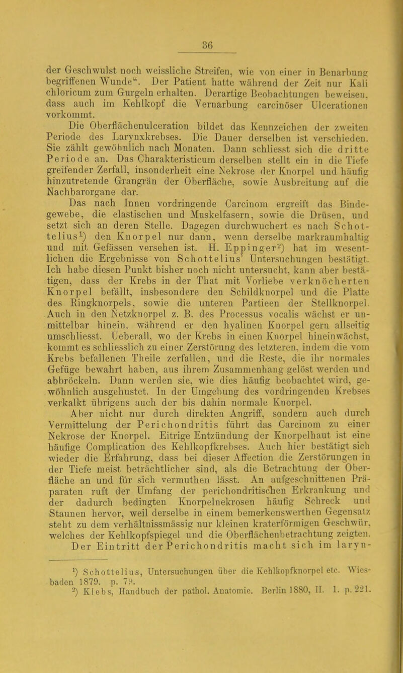 30 der Geschwulst noch weissliche Streifen, wie von einer in Benarhnns begriffenen Wunde“. Der Patient hatte während der Zeit nur Kali chloricura zum Gurgeln erhalten. Derartige Beobachtungen beweisen, dass auch im Kehlkopf die Vernarbung carcinöser Ulcerationen vorkommt. Die Oberflächenulceration bildet das Keuuzeichen der zweiten Periode des Larynxkrebses. Die Dauer derselben ist verschieden. Sie zählt gewöhnlich nach Monaten. Dann schlie.sst sich die dritte Periode an. Das Charakteristicura derselben .stellt ein in die Tiefe greifender Zerfall, insonderheit eine Nekrose der Knorpel und häufig hinzutretende Grangi'än der Oberfläche, sowie Ausbreitung auf die Nachbarorgane dar. Das nach Innen vordringende Carcinom ergreift das Binde- gewebe, die elastischen und Muskelfasern, sowie die Drüsen, und setzt sich an deren Stelle. Dagegen durch wuchert es nach Schot- telius^) den Knorpel nur daun, wenn derselbe markraumhaltig und mit Gefässen versehen ist. H. Eppinger-) hat im wesent- lichen die Ergebnisse von Schottelius’ Untersuchungen bestätigt. Ich habe diesen Punkt bisher noch nicht untersucht, kann aber bestä- tigen, dass der Krebs in der That mit Vorliebe verknöcherten Knorpel befällt, insbesondere den Scbildknorpel und die Platte des Ringknorpels, sowie die unteren Partieen der Stellknorpel. Auch in den Netzknorpel z. B. des Processus vocalis wächst er un- mittelbar hinein, während er den hyalinen Knorpel gern allseitig umschliesst. Ueberall, wo der Krebs in einen Knorpel hineinwächst, kommt es schliesslich zu einer Zerstörung des letzteren, indem die vom Krebs befallenen Theile zerfallen, und die Reste, die ihr normales Gefüge bewahrt haben, aus ihrem Zusammenhang gelöst werden und abbröckeln. Dann werden sie, wie dies häufig beobachtet wird, ge- wöhnlich ausgehustet. In der Umgehung des vordringenden Krebses verkalkt übrigens auch der bis dahin normale Knorpel. Aber nicht nur durch direkten Angriff, sondern auch durch Vermittelung der Perichondritis führt das Carcinom zu einer Nekrose der Knorpel. Eitrige Entzündung der Knorpelhaut ist eine häufige Complication des Kehlkopfkrebses. Auch hier bestätigt sich wieder die Erfahrung, dass bei dieser Affection die Zerstörungen in der Tiefe meist beträchtlicher sind, als die Betrachtung der Ober- fläche an und für sich vermutheu lässt. An aufgeschnitteuen Prä- paraten ruft der Umfang der perichondritisc'hen Erkrankung und der dadurch bedingten Knorpelnekrosen häufig Schreck und Staunen hervor, weil derselbe in einem bemerkeuswerthen Gegensatz steht zu dem verhältnissmässig nur kleinen kraterförinigen Geschwür, welches der Kehlkopfspiegel und die Oberflächeubetrachtung zeigten. Der Eintritt der Perichondritis macht sich im laryn- .Schottelius, Untersuchungen über die Kehlkopfknorpel etc. Wies- baden 1879. p. 7p.