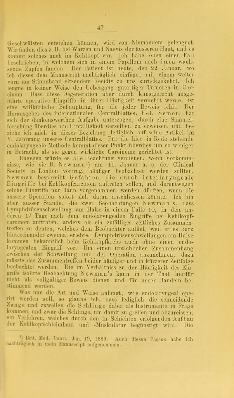 Gesell Wülsten entstehen können, wird von Niemandem geleugnet. ^Vir finden dies z. B. bei ^Yarzen und Naevis der äusseren Haut, und es kommt solches auch im Kehlkopf vor. Ich habe oben einen Fall beschrieben, in w'elchem sich in einem Papillom nach innen wach- sende Zapfen fanden. Der Patient ist heute, den 22. Januar, wo ich dieses dem Manuscript nachträglich eiufüge, mit einem weiter vorn am Stimmbaud sitzendem Recidiv zu uns zurückgekehrt. Ich leugne in keiner AYeise den Uebergang gutartiger Tumoren in Car- cinom. Dass diese Degeneration aber durch kunstgerecht ausge- führte operative Eingintfe in ihrer Häufigkeit vermehrt werde, ist eine willkürliche Behauptung, für die jeder Beweis fehlt. Der Herausgeber des internationalen Centralblattes, Fel. Semou, hat sich der dankenswertheu Aufgabe unterzogen, durch eine Sammel- forschuug überdies die Hinfälligkeit derselben zu erweisen, und be- ziehe ich mich in dieser Beziehung lediglich auf seine Artikel im Y. Jahrgang unseres Centralblattes. Für die hier in Rede stehende endolarvugeale Methode kommt dieser Punkt überdies um so weniger in Betracht, als sie gegen wirkliche Carcinome gerichtet ist. Dagegen würde es alle Beachtung verdienen, wenn Yorkomrn- nisse, wie sie D. Newman') am 11. Januar a. c. der Clinical Society in London vortrug, häufiger beobachtet werden sollten. Newman beschreibt Gefahren, die durch iuterlaryngeale Eingriffe bei Kehlkopfcarcinom auftreten sollen, und derentwegen solche Eingriffe nur dann vorgenommen werden dürften, wenn die äussere Operation sofort sich daran anschliessen könnte. Ich bin aber aus.ser Stande, die zwei Beobachtungen Newman’s, dass- Lymphdrüsenschwellung am Halse in einem Falle 10, in dem an- dereu 17 Tage nach dem endolaryngealen Eingriffe bei Kehlkopf- carcinom auftraten, anders als ein zufälliges zeitliches Zusammen- treffen zu deuten, welches dem Beobachter auffiel, weil er es kurz hintereinander zweimal erlebte. Lymphdrüsenschwellungen am Halse kommen bekanntlich beim Kehlkopfkrebs auch ohne einen endo- laryngealen Eingriff vor. Um einen ursächlichen Zusammenhang zwischen der Schwellung und der Operation anzunehmen, dazu müsste das Zusammentreffen beider häufiger und in kürzerer Zeitfolge beobachtet werden. Die im Yerhältniss zu der Häufigkeit des Ein- griffs isolirte Beobachtung Newman’s kann in der That hierfür nicht als vollgültiger Beweis dienen und für unser Handeln be- stimmend werden. AYas nun die Art und AYeise anlangt, wie endolaryugeal ope- rirt, w'erden soll, so glaube ich, da.ss lediglich die schneidende Zange und zuweilen die Schlinge dabei als Instrumente in Frage kommen, und zwar die Schlinge, um damit zu greifen und abzureissen, ein Verfahren, welches durch den in Schichten erfolgenden Aufbau der Kehlkopfschleimhaut und -Muskulatur begünstigt wird. Die Brit. Med. Joiirn. Jan. 10, 1889. Auch diesen Passus habe ich nachträglich in mein .Manuscript aufgenoinmen.