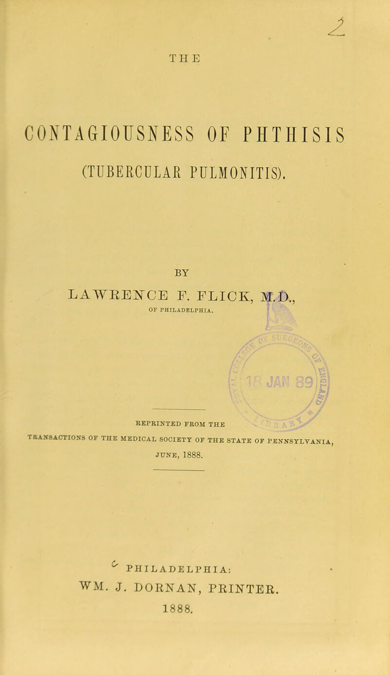 TH E 2 CONTAGIOUSNESS OF PHTHISIS (TUBERCULAR PULMONITIS). BY LAWEEi^CE E. FLICK, M.D., OF PHILADELPHIA. o REPRINTED FROM THE TRANSACTIONS OF THE MEDICAL SOCIETY OF THE STATE OF PENNSYLTANIA, JUNE, 1888. ^ PHILADELPHIA: WM. J. DOREAN, PRINTER. 1888.