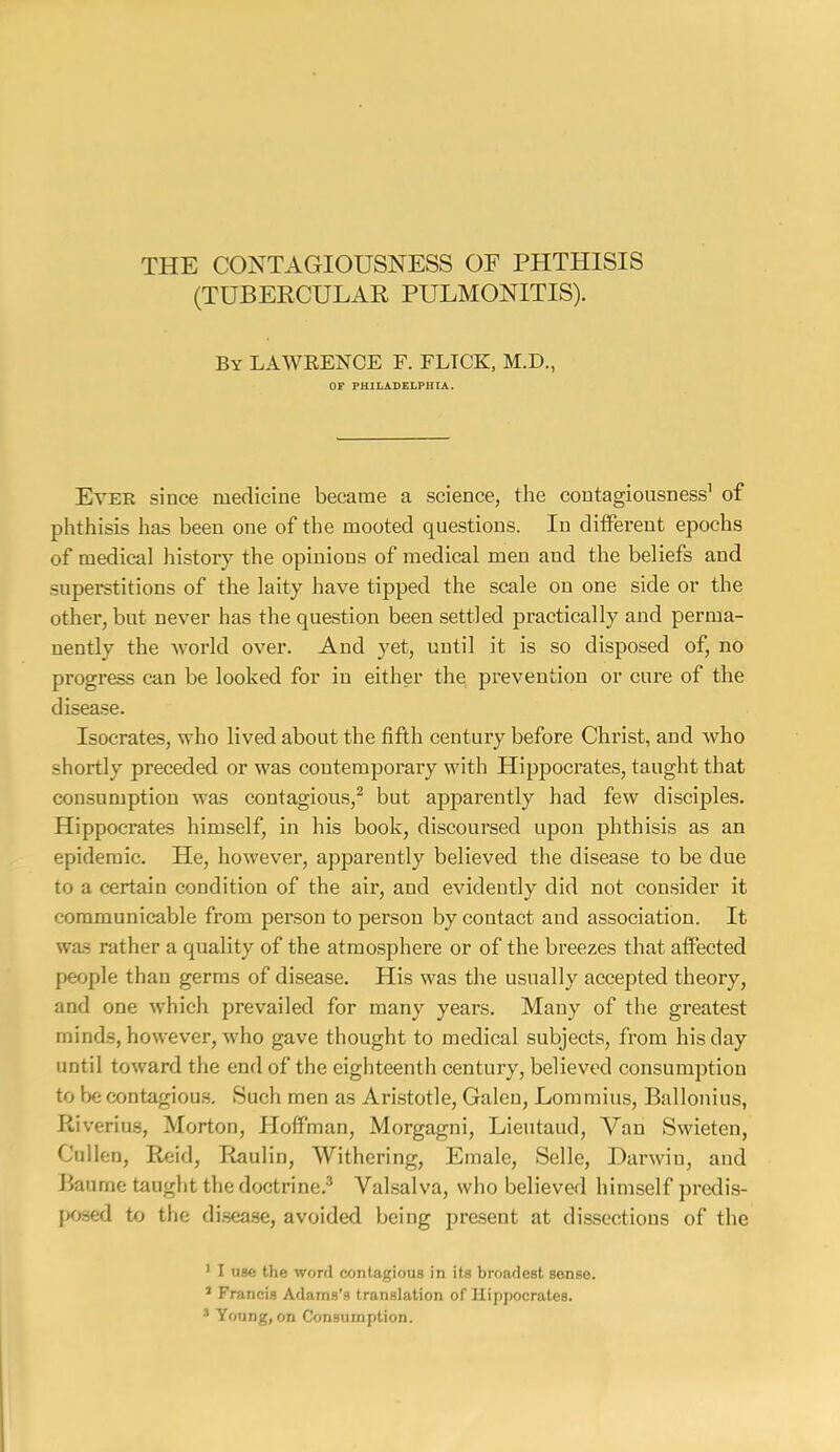 THE CONTAGIOUSNESS OF PHTHISIS (TUBERCULAR PULMONITIS). By LAWRENCE F. FLTCK, M.D., OF PHILADELPHIA. Ever since medicine became a science, the contagiousness’ of phthisis has been one of the mooted questions. In different epochs of medical history the opinions of medical men and the beliefs and snperstitions of the laity have tipped the scale on one side or the other, but never has the question been settled practically and perma- nently the world over. And yet, until it is so disposed of, no progress can be looked for in either the, prevention or cure of the disease. Isocrates, who lived about the fifth century before Christ, and who shortly preceded or was contemporary with Hippocrates, taught that consumption was contagious,^ but apparently had few disciples. Hippocrates himself, in his book, discoursed upon phthisis as an epidemic. He, however, apparently believed the disease to be due to a certain condition of the air, and evidently did not consider it communicable from person to person by contact and association. It was rather a quality of the atmosphere or of the breezes that affected people than germs of disease. His was the usually accepted theory, and one which prevailed for many years. Many of the greatest minds, however, who gave thought to medical subjects, from his day until toward the end of the eighteenth century, believed consumption to be contagiou.s. Such men as Aristotle, Galen, Lommiiis, Ballonius, Riverius, Morton, Hoffman, Morgagni, Lieutaud, Van Swieten, Cullen, Reid, Raulin, Withering, Emale, Selle, Darwin, and Baume taught the doctrine.^ Valsalva, who believed himself pralis- pcjsed to the di.sea.se, avoided being present at dissections of the ' I use the word contagious in its broadest sense. ’ Francis Adams’s translation of Hippocrates. * Young, on Consumption.