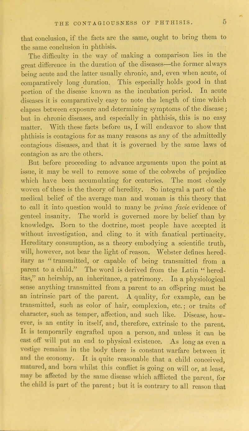 that conclusiou, if the facts are the same, ought to bring tliem to the same conclusiou in phthisis. The difficulty in the way of making a comparison lies in the o-reat differeuce in the duration of the diseases—the former always being acute and the latter usually chronic, and, even when acute, of comparatively long duration. This especially holds good in that portion of the disease known as the incubation period. In acute diseases it is comparatively easy to note the length of time which elapses between exposure and determining symptoms of the disease; but in chronic diseases, and especially in phthisis, this is no easy matter. With these facts before us, 1 will endeavor to show that phthisis is contagious for as many reasons as any of the admittedly contagious diseases, and that it is governed by the same laws of contagion as are the others. But before proceeding to advance arguments upon the point at issue, it may be well to remove some of the cobwebs of prejudice which have been accumulating for centuries. The most closely woven of these is the theory of heredity. So integral a part of the medical belief of the average man and woman is this theory that to call it into question would to many be prima facie evidence of genteel insanity. The world is governed more by belief than by knowledge. Born to the doctrine, most people have accepted it without investigation, and cling to it with fanatical pertinacity. Hereditary consumption, as a theory embodying a scientific truth, will, however, not bear the light of reason. Webster defines hered- itary as “transmitted, or capable of being transmitted from a parent to a child.” The word is derived from the Latin “ hered- itas,” an heirship, an inheritance, a patrimony. In a physiological sense anything transmitted from a parent to an ofiFspring must be an intrinsic part of the parent. A quality, for example, can be transmitted, such as color of hair, complexion, etc.; or traits of character, such as temper, affection, and such like. Disease, how- ever, is an entity in itself, and, therefore, extrinsic to the parent. It is temporarily engrafted upon a person, and unless it can be cast off will put an end to physical existence. As long as even a vestige remains in the body there is constant warfare between it and the economy. It is quite reasonable that a child conceived, matured, and born whilst this conflict is going on will or, at least, may be affected by the same disease which afflicted the parent, for the child is part of the parent; but it is contrary to all reason that