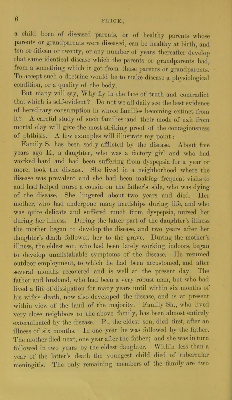 FLICK, a cliikl born of diseased parents, or of healthy parents whose parents or grandparents were diseiLsed, can be liealthy at birth, and ten or fifteen or twenty, or any number of years thereafter develop that same identical disease which the parents or grandparents had, from a something which it got from those parents or grandparents. To accept such a doctrine would be to make disease a physiological condition, or a quality of the body. But many will say. Why fly in the face of truth and contradict that which is self-evident? Do not we all daily see the best evidence of hereditary consumption in whole families becoming extinct from it? A careful study of such families and their mode of exit from mortal clay will giv^e the most striking proof of the contagiousness of phthisis. A few examples will illustrate ray poiut: Family S. has been sadly afflicted by the disea.se. About five yeai’s ago E., a daughter, who was a factory girl and who had worked hard and had been suffering from dyspepsia for a year or more, took the disease. She lived in a neighborhood where the disea.se was prevalent and she had been making frequent visits to and had helped nurse a cousin on the father’s side, who was dying of the disease. She lingered about two years and died. Her mother, who had undergone many hardships during life, and who was quite delicate and suffered much from dyspepsia, nursed her during her illness. During the latter part of the daughter’s illness the mother began to develop the disease, and two yeare after her daughter’s death followed her to the grave. During the mother’s illness, the eldest sou, who had been lately working indooi*s, began to develop unmistakable symptoms of the disease. He resumed outdoor employment, to which he had been accustomed, and after several months recovered and is well at the present day. The father and husband, who had been a very robust man, but who had lived a life of dissipation for many years until within six mouths of his wife’s death, now also developed the disease, and is at present within view of the land of the majority. Family Sh., who lived very close neighbors to the above flimily, has been almost entirely exterminated by the disease. P., the eldest son, dietl first, after an illness of six months. In one year he was followed by the father. The mother died next, one year after the father; and she was in turn followed in two years by the eldest daughter. Within less than a year of the latter’s death the youngest child died of tubercular meningitis. The only remaining members of the family are two