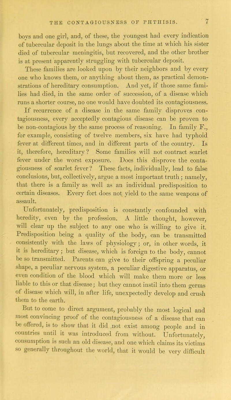 boys and one givl, and, of these, the youngest had every indication of tubercular deposit in the lungs about the time at which his sister died of tubercular meningitis, but recovered, and the other brother is at present apparently struggling with tubercular deposit. The.se families are looked upon by their neighbors and by every one who knows them, or anything about them, as practical demon- strations of hereditary consumption. And yet, if those same fami- lies had died, in the same order of succession, of a disease which runs a shorter course, no one would have doubted its contagiousness. If recurrence of a disease in the same family disproves con- tagiousness, every accepted ly contagious disease can be proven to be non-contagious by the same process of reasoning. In family F., for example, consisting of twelve members, six have had typhoid fever at different times, and in different parts of the country. Is it, therefore, hereditary ? Some families will not contract scarlet fever under the worst exposure. Does this disprove the conta- giousness of scarlet fever? These facts, individually, lead to false conclusions, but, collectively, argue a most important truth ; namely, that there is a family as well as an individual predisposition to certain diseases. Every fort does not yield to the same weapons of assault. Unfortunately, predisposition is constantly confounded with heredity, even by the profession. A little thought, however, will clear up the subject to any one who is willing to give it. Predisposition being a quality of the body, can be transmitted consistently with the laws of physiology; or, in other words, it it is hereditary; but disease, which is foreign to the body, cannot be so transmitted. Parents can give to their offspring a peculiar shape, a peculiar nervous system, a peculiar digestive apparatus, or even condition of the blood which will make them more or less liable to this or that disease; but they cannot instil into them germs of disease which will, in after life, unexpectedly develop and crush them to the earth. But to come to direct argument, probably the most logical and Jn<jst convincing proof of the coutagiousne.ss of a disease that can Ixi offered, is to show that it did not exist among people and in countries until it was introduced from without. Unfortunately, consumption is such an old di.sease, and one which claims its victims ■so generally throughout the world, that it would be very difficult