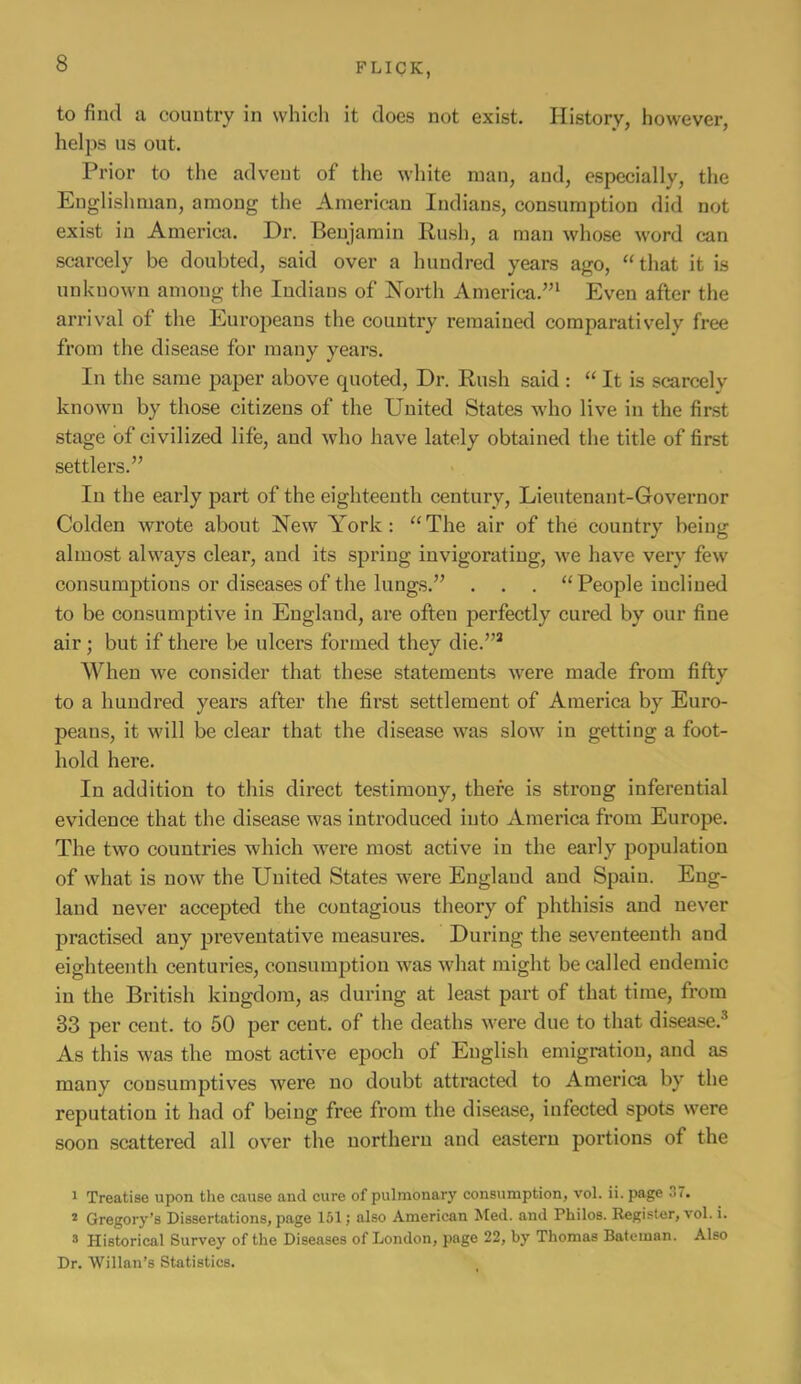 to find a country in which it does not exist. History, however, helps us out. Prior to the advent of the white man, and, especially, the Englishman, among the American Indians, consumption did not exist in America. Dr. Benjamin Rush, a man whose word can scarcely be doubted, said over a hundred years ago, “that it is unknown among the Indians of North America.’’^ Even after the arrival of the Eui'opeans the country remained comparatively free from the disease for many years. In the same paper above quoted, Dr. Rush said : “ It is scarcely known by those citizens of the United States who live in the first stage of civilized life, and who have lately obtained the title of first settlers.” In the early part of the eighteenth century, Lieutenant-Governor Golden wrote about New A'ork: “ The air of the country being almost always clear, and its spring invigorating, we have very few consumptions or diseases of the lungs.” . . . “ People inclined to be consumptive in England, are often perfectly cured by our fine air; but if there be ulcers formed they die.”^ When we consider that these statements Avere made from fifty to a hundred years after the first settlement of America by Euro- peau.s, it will be clear that the disease was sIoav in getting a foot- hold here. In addition to this direct testimony, there is strong inferential evidence that the disease was introduced into America fi'om Europe. The two countries which were most active in the early population of what is now the United States were England and Spain. Eng- land never accepted the contagious theory of phthisis and never practised any preventative measures. During the seventeenth and eighteenth centuries, consumption was what might be called endemic in the British kingdom, as during at least part of that time, from 33 per cent, to 50 per cent, of the deaths were due to that disease.^ As this was the most active epoch of English emigration, and as many consumptives were no doubt attracted to America by the reputation it had of being free fi’om the disease, infected spots were soon .scattered all over the northern and eastern portions of the 1 Treatise upon the cause and cure of pulmonary consumption, vol. ii. page 37. * Gregory’s Dissertations, page 151 j also American Med. and Philos. Register, vol. i. s Historical Survey of the Diseases of London, page 22, by Thomas Bateman. Also Dr. Willan’s Statistics.