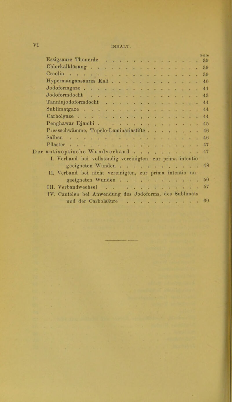 INHALT. Reil. Essigsaure Thonerde 39 Chlorkalklösung 39 Creolin 39 Hypermangansaures Kali 40 Jodoformgaze 41 Jodoformdocht 43 Tanninjodoformdocht 44 Sublimatgaze 44 Carbolgaze 44 Penghawar Djambi 45 Presssehwämme, Tupelo-Laminariastifte 46 Salben . . . 4G Pflaster 47 Der antiseptische Wundverband 47 I. Verband bei vollständig vereinigten, zur prima intentio geeigneten Wunden 48 II. Verband bei nicht vereinigten, zur prima intentio un- geeigneten Wunden 50 III. Verbandwechsel . . 57 IV. Cautelen bei Anwendung des Jodoforms, des Sublimats und der Carbolsäure CO