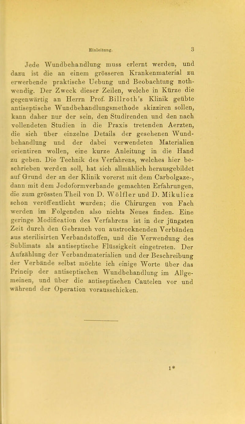 Jede Wundbehandlung muss erlernt werden, und dazu ist die an einem grösseren Krankenmaterial zu erwerbende praktische Uebung und Beobachtung noth- wendig. Der Zweck dieser Zeilen, welche in Kürze die gegenwärtig an Herrn Prof. Billroth's Klinik geübte antiseptische Wundbehandlungsmethode skizziren sollen, kann daher nur der sein, den Studirenden und den nach vollendeten Studien in die Praxis tretenden Aerzten, die sich über einzelne Details der gesehenen Wund- behandlung und der dabei verwendeten Materialien orientiren wollen, eine kurze Anleitung in die Hand zu geben. Die Technik des Verfahrens, welches hier be- schrieben werden soll, hat sich allmählich herausgebildet auf Grund der an der Klinik vorerst mit dem Carbolgaze-, dann mit dem Jodoformverbande gemachten Erfahrungen, die zum grössten Theil von D. Wölfler und D. Mikulicz schon veröffentlicht wurden; die Chirurgen von Fach werden im Folgenden also nichts Neues finden. Eine geringe Modifikation des Verfahrens ist in der jüngsten Zeit durch den Gebrauch von austrocknenden Verbänden aus sterilisirten Verbandstoffen, und die Verwendung des Sublimats als antiseptische Flüssigkeit eingetreten. Der Aufzählung der Verbandmaterialien und der Beschreibung der Verbände selbst möchte ich einige Worte über das Princip der antiseptischen Wundbehandlung im Allge- meinen, und über die antiseptischen Cautelen vor und während der Operation vorausschicken. l*