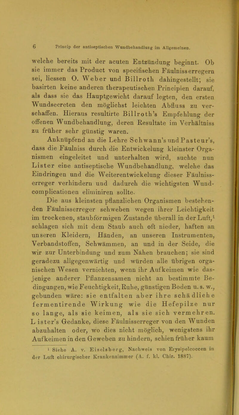 welche bereits mit der acuten Entzündung beginnt. Ob sie immer das Product von specifischen Fäulnisserregern sei, Hessen 0. Weber und Billroth dahingestellt; sie basirten keine anderen therapeutischen Principien darauf, als dass sie das Hauptgewicht darauf legten, den ersten Wundsecreten den möglichst leichten Abfluss zu ver- schaffen. Hieraus resultirte Billroth's Empfehlung der offenen Wundbehandlung, deren Resultate im Verhältniss zu früher sehr günstig waren. Anknüpfend an die Lehre Schwann's und Pasteur's, dass die Fäulniss durch die Entwickelung kleinster Orga- nismen eingeleitet und unterhalten wird, suchte nun Lister eine antiseptische Wundbehandlung, welche das Eindringen und die Weiterentwickelung dieser Fäulniss- erreger verhindern und dadurch die wichtigsten Wund- complicationen eliminiren sollte. Die aus kleinsten pflanzlichen Organismen bestehen- den Fäulnisserreger schweben wegen ihrer Leichtigkeit im trockenen, staubförmigen Zustande überall in der Luft,1 schlagen sich mit dem Staub auch oft nieder, haften an unseren Kleidern, Händen, an unseren Instrumenten, Verbandstoffen, Schwämmen, an und in der Seide, die wir zur Unterbindung und zum Nähen brauchen; sie sind geradezu allgegenwärtig und würden alle übrigen orga- nischen Wesen vernichten, wenn ihr Aufkeimen wie das- jenige anderer Pflanzensamen nicht an bestimmte Be- dingungen, wie Feuchtigkeit, Ruhe, günstigen Boden u. s. w.; gebunden wäre: sie entfalten aber ihre schädliche fermentirende Wirkung wie die Hefepilze nur so lange, als sie keimen, als sie sich vermehren. L ister's Gedanke, diese Fäulnisserreger von den Wunden abzuhalten oder, wo dies nicht möglich, wenigstens ihr Aufkeimen in den Geweben zu hindern, schien früher kaum 1 Siehe A. v. Eiseisberg, Nachweis von Erysipelcoccen in der Luft chirurgischer Krankenzimmer (A. f. kl. Chir. 1887).