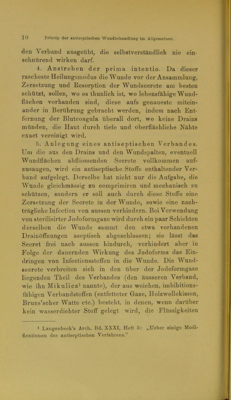 den Verband ausgeübt, die selbstverständlich nie ein- schnürend wirken darf. 4. Anstreben der prima intentio. Da dieser rascheste Heilungsmodus die Wunde vor der Ansammlung, Zersetzung und Resorption der Wundsecrete am besten schützt, sollen, wo es thunlich ist, wo lebensfähige Wund- flächen vorhanden sind, diese aufs genaueste mitein- ander in Berührung gebracht werden, indem nach Ent- fernung der Blutcoagula überall dort, wo keine Drains münden, die Haut durch tiefe und oberflächliche Nähte exact vereinigt wird. 5. Anlegung eines antiseptischen Verbandes. Um die aus den Drains und den Wundspalten, eventuell Wundflächen abfliessenden Secrete vollkommen auf- zusaugen, wird ein antiseptische Stoffe enthaltender Ver- band aufgelegt. Derselbe hat nicht nur die Aufgabe, die Wunde gleichmässig zu comprimiren und mechanisch zu schützen, sondern er soll auch durch diese Stoffe eine Zersetzung der Secrete in der Wunde, sowie eine nach- trägliche Infection von aussen verhindern. Bei Verwendung von sterilisirter Jodoformgaze wird durch ein paar Schichten derselben die Wunde sammt den etwa vorhandenen Drain Öffnungen aseptisch abgeschlossen; sie lässt das Secret frei nach aussen hindurch, verhindert aber in Folge der dauernden Wirkung des Jodoforms das Ein- dringen von Infectionsstoffen in die Wunde. Die Wund- secrete verbreiten sich in den über der Jodoformgaze liegenden Theil des Verbandes (den äusseren Verband, wie ihn Mikulicz1 nannte), der aus weichen, imbibitions- fähigen Verbandstoffen (entfetteter Gaze, Holzwollekissen, Bruns'scher Watte etc.) besteht, in denen, wenn darüber kein wasserdichter Stoff gelegt wird, die Flüssigkeiten 1 Langenbeck's Arch. Bd. XXXI, Heft 3: „Ueber einige Modi- fikationen des antiseptiscben Verfahrens.