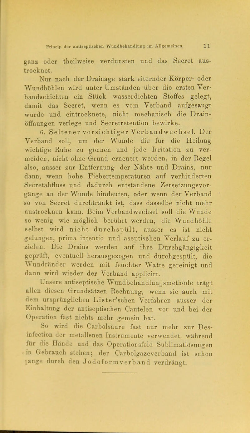 ganz oder theilweise verdunsten und das Secret aus- trocknet. Nur nach der Drainage stark eiternder Körper- oder Wundhöhlen wird unter Umständen über die ersten Ver- bandschichten ein Stück wasserdichten Stoffes gelegt, damit das Secret, wenn es vom Verband aufgesaugt wurde und eintrocknete, nicht mechanisch die Drain- öffnungen verlege und Secretretention bewirke. 6. Seltener vorsichtiger Verbandwechsel. Der Verband soll, um der Wunde die für die Heiluug wichtige Ruhe zu gönnen und jede Irritation zu ver- meiden, nicht ohne Grund erneuert werden, in der Regel also, ausser zur Entfernung der Nähte und Drains, nur dann, wenn hohe Fiebertemperaturen auf verhinderten Secretabfluss und dadurch entstandene Zersetzungsvor- gänge an der Wunde hindeuten, oder wenn der Verband so von Secret durchtränkt ist, dass dasselbe nicht mehr austrocknen kann. Beim Verbandwechsel soll die Wunde so wenig wie möglich berührt werden, die Wundhöhle selbst wird nicht durchspült, ausser es ist nicht gelungen, prima intentio und aseptischen Verlauf zu er- zielen. Die Drains werden auf ihre Durchgängigkeit geprüft, eventuell herausgezogen und durchgespült, die Wundränder werden mit feuchter Watte gereinigt und dann wird wieder der Verband applicirt. Unsere antiseptische Wundbehandlungsmethode trägt allen diesen Grundsätzen Rechnung, wenn sie auch mit dem ursprünglichen Lister'schen Verfahren ausser der Einhaltung der antiseptischen Cautelen vor und bei der Operation fast nichts mehr gemein hat. So wird die Carbolsäure fast nur mehr zur Des- infection der metallenen Instrumente verwendet, während für die Hände und das Operationsfeld SublimatlösuDgen • in Gebrauch stehen; der Carbolgazeverband ist schon lange durch den Jodoform verband verdrängt.