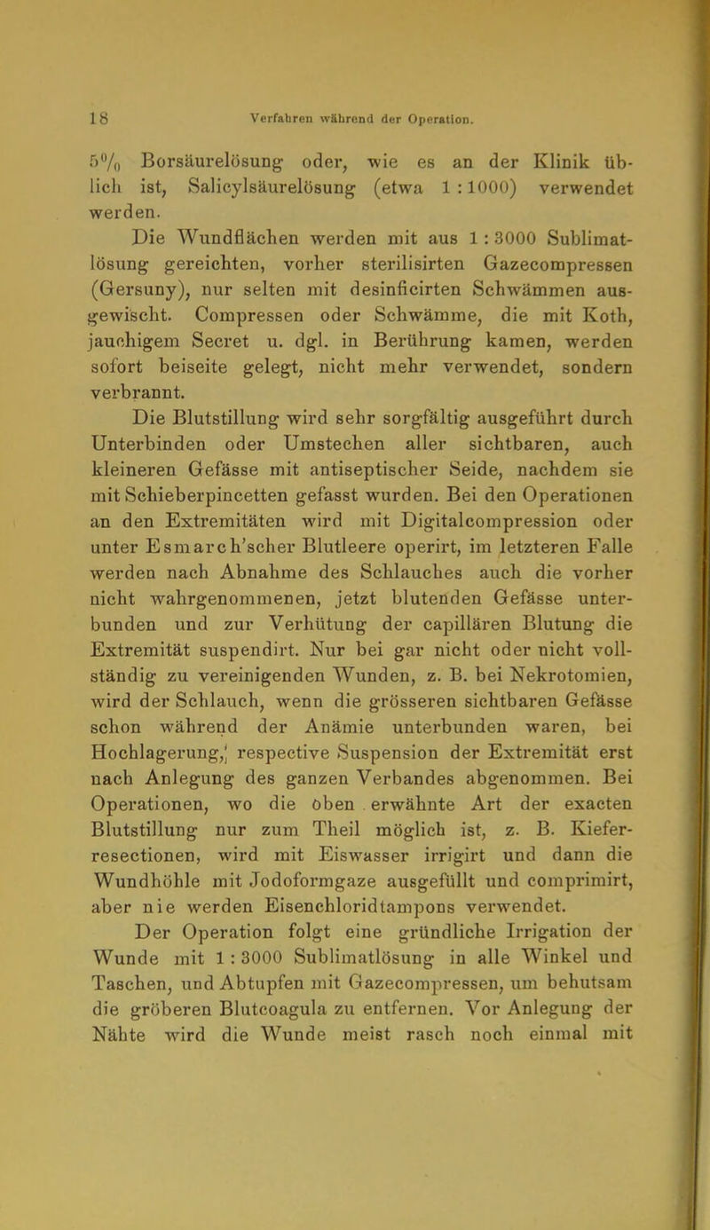 5% Borsäurelösung oder, wie es an der Klinik üb- lich ist, Salicylsäurelösung (etwa 1:1000) verwendet werden. Die Wundflächen werden mit aus 1: 3000 Sublimat- lösung gereichten, vorher sterilisirten Gazecompressen (Gersuny), nur selten mit desinficirten Schwämmen aus- gewischt. Compressen oder Schwämme, die mit Koth, jauchigem Secret u. dgl. in Berührung kamen, werden sofort beiseite gelegt, nicht mehr verwendet, sondern verbrannt. Die Blutstillung wird sehr sorgfältig ausgeführt durch Unterbinden oder Umstechen aller sichtbaren, auch kleineren Gefässe mit antiseptischer Seide, nachdem sie mit Schieberpincetten gefasst wurden. Bei den Operationen an den Extremitäten wird mit Digitalcompression oder unter Esmarch'scher Blutleere operirt, im letzteren Falle werden nach Abnahme des Schlauches auch die vorher nicht wahrgenommenen, jetzt blutenden Gefässe unter- bunden und zur Verhütung der capillären Blutung die Extremität suspendirt. Nur bei gar nicht oder nicht voll- ständig zu vereinigenden Wunden, z. B. bei Nekrotomien, wird der Schlauch, wenn die grösseren sichtbaren Gefässe schon während der Anämie unterbunden waren, bei Hochlagerung,; respective Suspension der Extremität erst nach Anlegung des ganzen Verbandes abgenommen. Bei Operationen, wo die oben erwähnte Art der exacten Blutstillung nur zum Theil möglich ist, z. B. Kiefer- resectionen, wird mit Eiswasser irrigirt und dann die Wundhöhle mit Jodoformgaze ausgefüllt und comprimirt, aber nie werden Eisenchloridtampons verwendet. Der Operation folgt eine gründliche Irrigation der Wunde mit 1: 3000 Sublimatlösung in alle Winkel und Taschen, und Abtupfen mit Gazecompressen, um behutsam die gröberen Blutcoagula zu entfernen. Vor Anlegung der Nähte wird die Wunde meist rasch noch einmal mit