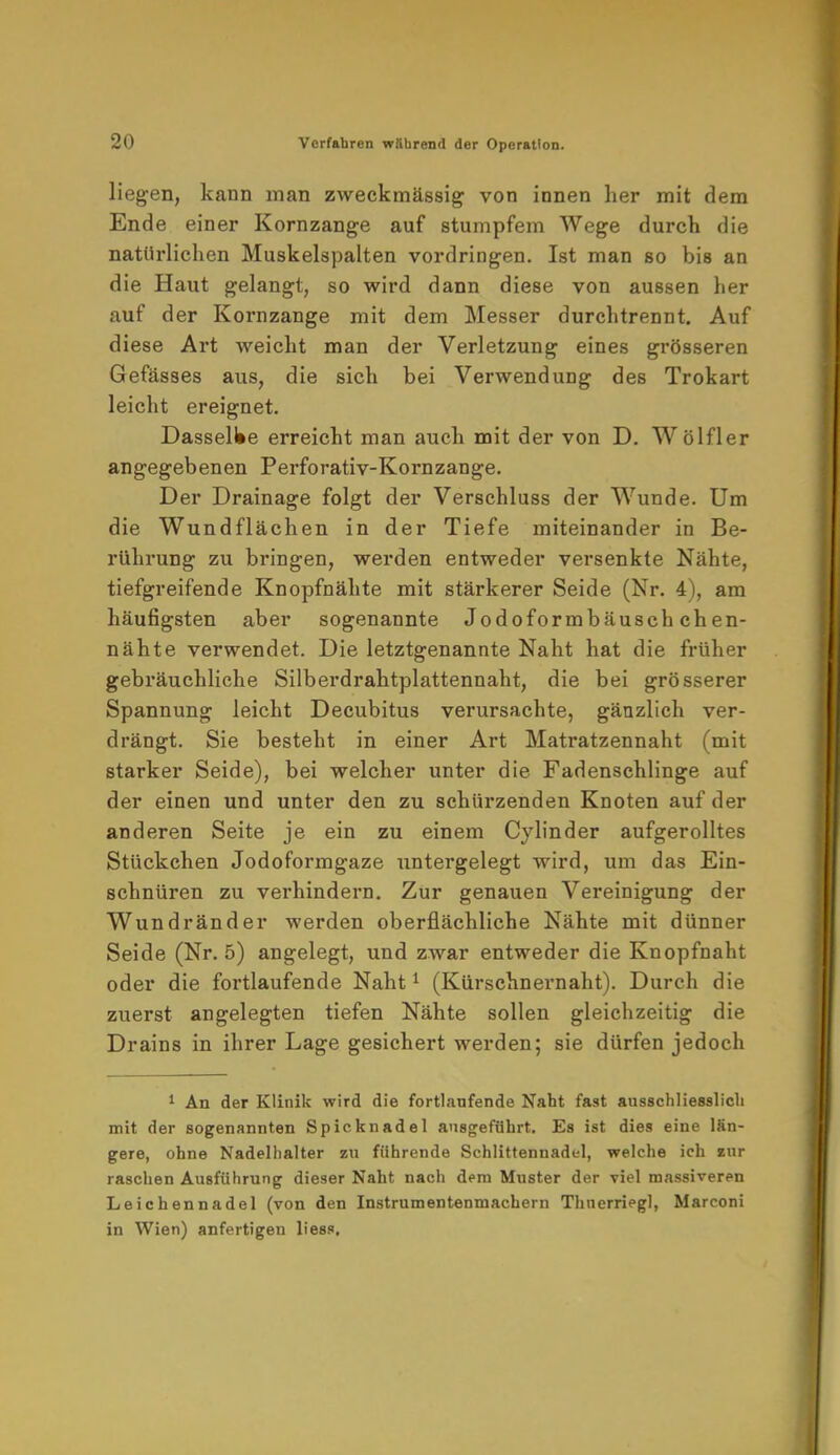liegen, kann man zweckmässig von innen her mit dem Ende einer Kornzange auf stumpfem Wege durch die natürlichen Muskelspalten vordringen. Ist man so bis an die Haut gelangt, so wird dann diese von aussen her auf der Kornzange mit dem Messer durchtrennt. Auf diese Art weicht man der Verletzung eines grösseren Gefässes aus, die sich bei Verwendung des Trokart leicht ereignet. Dasselbe erreicht man auch mit der von D. Wölfler angegebenen Perforativ-Kornzange. Der Drainage folgt der Verschluss der Wunde. Um die Wundflächen in der Tiefe miteinander in Be- rührung zu bringen, werden entweder versenkte Nähte, tiefgreifende Knopfnähte mit stärkerer Seide (Nr. 4), am häufigsten aber sogenannte Jodoformbäusch chen- nähte verwendet. Die letztgenannte Naht hat die früher gebräuchliche Silberdrahtplattennaht, die bei grösserer Spannung leicht Decubitus verursachte, gänzlich ver- drängt. Sie besteht in einer Art Matratzennaht (mit starker Seide), bei welcher unter die Fadenschlinge auf der einen und unter den zu schürzenden Knoten auf der anderen Seite je ein zu einem Cylinder aufgerolltes Stückchen Jodoformgaze untergelegt wird, um das Ein- schnüren zu verhindern. Zur genauen Vereinigung der Wundränder werden oberflächliche Nähte mit dünner Seide (Nr. 5) angelegt, und zwar entweder die Knopfnaht oder die fortlaufende Naht1 (Kürschnei'naht). Durch die zuerst angelegten tiefen Nähte sollen gleichzeitig die Drains in ihrer Lage gesichert werden; sie dürfen jedoch 1 An der Klinik wird die fortlaufende Naht fast ausschliesslich mit der sogenannten Spicknadel ausgeführt. Es ist dies eine län- gere, ohne Nadelhalter zu führende Schlittennadel, welche ich eur raschen Ausführung dieser Naht nach dem Muster der viel massiveren Leichennadel (von den Instrumentenmachern Thnerriegl, Marconi in Wien) anfertigen liess.