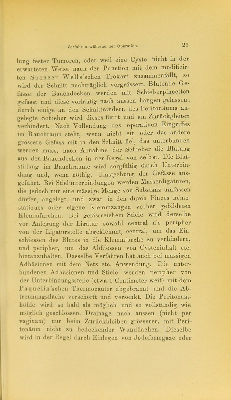 lang fester Tumoren, oder weil eine Cyste nicht in der erwarteten Weise nach der Punction mit dem modificir- ten Spencer Wells'sehen Trokart zusammenfällt, so wird der Schnitt nachträglich vergrössert. Blutende Ge- fässe der Bauchdecken werden mit Schieberpincetten gefasst und diese vorläufig nach aussen hängen gelassen; durch einige an den Schnitträndern des Peritonäums an- gelegte Schieber wird dieses fixirt und am Zurückgleiten verhindert. Xach Vollendung des operativen Eingriffes im Bauchraum steht, wenn nicht ein oder das andere grössere Gefäss mit in den Schnitt fiel, das unterbunden werden muss, nach Abnahme der Schieber die Blutung aus den Bauchdecken in der Regel von selbst. Die Blut- stillung im Bauchraume wird sorgfältig durch Unterbin- dung und, wenn nötkig, Umstechung der Gefässe aus- geführt. Bei Stielunterbindungen werden Massenligaturen, die jedoch nur eine mässige Menge von Substanz umfassen dürfen, angelegt, und zwar in den durch Pinces hemo- statiques oder eigene Klemmzangen vorher gebildeten Klemmfurchen. Bei gefässreichem Stiele wird derselbe vor Anlegung der Ligatur sowohl central als peripher von der Ligaturstelle abgeklemmt, central, um das Ein- schiessen des Blutes in die Klemmfurche zu verhindern, und peripher, um das Abfliessen von Cysteninhalt etc. hintanzuhalten. Dasselbe Verfahren hat auch bei massigen Adhäsionen mit dem Netz etc. Anwendung. Die unter- bundenen Adhäsionen und Stiele werden peripher von der Unterbindungsstelle (etwa 1 Centimeter weit) mit dem Paquelin'schen Thermocauter abgebrannt und die Ab- trennungsfläche verschorft und versenkt. Die Peritonäal- höhle wird so bald als möglich und so vollständig wie möglich geschlossen. Drainage nach aussen (nicht per vaginam; nur beim Zurückbleiben grösserer, mit Peri- tonäum nicht zu bedeckender Wundflächen. Dieselbe wird in der Kegel durch Einlegen von Jodoformgaze oder