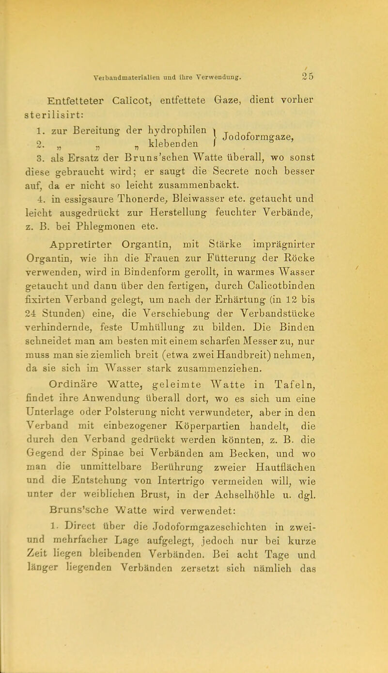 Entfetteter Calicot, entfettete Gaze, dient vorher sterilisirt: 1. zur Bereituno; der hydrophilen 1 T , c , , , , } Jodoformgaze, 2. „ „ „ klebenden I 3. als Ersatz der Bruns'schen Watte überall, wo sonst diese gebraucht wird; er saugt die Secrete noch besser auf, da er nicht so leicht zusammenbackt. -i. in essigsaure Thonerde, Bleiwasser etc. getaucht und leicht ausgedrückt zur Herstellung feuchter Verbände, z. B. bei Phlegmonen etc. Appretirter Organtin, mit Stärke imprägnirter Organtin, wie ihn die Frauen zur Fütterung der Röcke verwenden, wird in Bindenform gerollt, in warmes Wasser getaucht und dann über den fertigen, durch Calicotbinden fixirten Verband gelegt, um nach der Erhärtung (in 12 bis 24 Stunden) eine, die Verschiebung der Verbandstücke verhindernde, feste Umhüllung zu bilden. Die Binden schneidet man am besten mit einem scharfen Messer zu, nur muss man sie ziemlich breit (etwa zwei Handbreit) nehmen, da sie sich im Wasser stark zusammenziehen. Ordinäre Watte, geleimte Watte in Tafeln, findet ihre Anwendung überall dort, wo es sich um eine Unterlage oder Polsterung nicht verwundeter, aber in den Verband mit einbezogener Köperpartien handelt, die durch den Verband gedrückt werden könnten, z. B. die Gegend der Spinae bei Verbänden am Becken, und wo man die unmittelbare Berührung zweier Hautflächen und die Entstehung von Intertrigo vermeiden will, wie unter der weiblichen Brust, in der Achselhöhle u. dgl. Bruns'sche Watte wird verwendet: 1. Direct über die Jodoformgazeschichten in zwei- und mehrfacher Lage aufgelegt, jedoch nur bei kurze Zeit liegen bleibenden Verbänden. Bei acht Tage und länger liegenden Verbänden zersetzt sich nämlich das