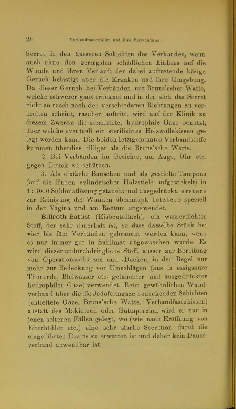 Secret in den äusseren Schichten des Verbandes, wenn auch ohne den geringsten schädlichen Einfluss auf die Wunde und ihren Verlauf; der dabei auftretende käsige Geruch belästigt aber die Kranken und ihre Umgebung. Da dieser Geruch bei Verbänden mit Bruns'scher Watte, welche schwerer ganz trocknet und in der sich das Secret nicht so rasch nach den verschiedenen Richtungen zu ver- breiten scheint, rascher auftritt, wird auf der Klinik zu diesem Zwecke die sterilisirte, hydrophile Gaze benutzt, über welche eventuell ein sterilisirtes Holzwollekissen ge- legt werden kann. Die beiden letztgenannten Verbandstoffe kommen überdies billiger als die Bruns'sche Watte. 2. Bei Verbänden im Gesichte, um Auge, Ohr etc. gegen Druck zu schützen. 3. Als einfache Bauschen und als gestielte Tampons (auf die Enden cylindrischer Holzstiele aufgewickelt) in 1 : 3000 Sublimatlösung getaucht und ausgedrückt, erstere zur Reinigung der Wunden überhaupt, letztere speciell in der Vagina und am Rectum angewendet. Billroth-Battist (Eisbeuteltuch), ein wasserdichter Stoff, der sehr dauerhaft ist, so dass dasselbe Stück bei vier bis fünf Verbänden gebraucht werden kann, wenn es nur immer gut in Sublimat abgewaschen wurde. Es wird dieser undurchdringliche Stoff, ausser zur Bereitung von Operationsschürzen und -Decken, in der Regel nur mehr zur Bedeckung von Umschlägen (aus in essigsaure Thonerde, Bleiwasser etc. getauchter und ausgedrückter hydrophiler Gaze) verwendet. Beim gewöhnlichen Wund- verband über die die Jodoformgaze bedeckenden Schichten (entfettete Gaze, Bruns'sche Watte, Verbandfaserkissen) anstatt des Makintoch oder Guttapercha, wird er nur in jenen seltenen Fällen gelegt, wo (wie nach Eröffnung von Eiterhöhlen etc.) eine sehr starke Secretion durch die eingeführten Drains zu erwarten ist und daher kein Dauer- verband anwendbar ist.
