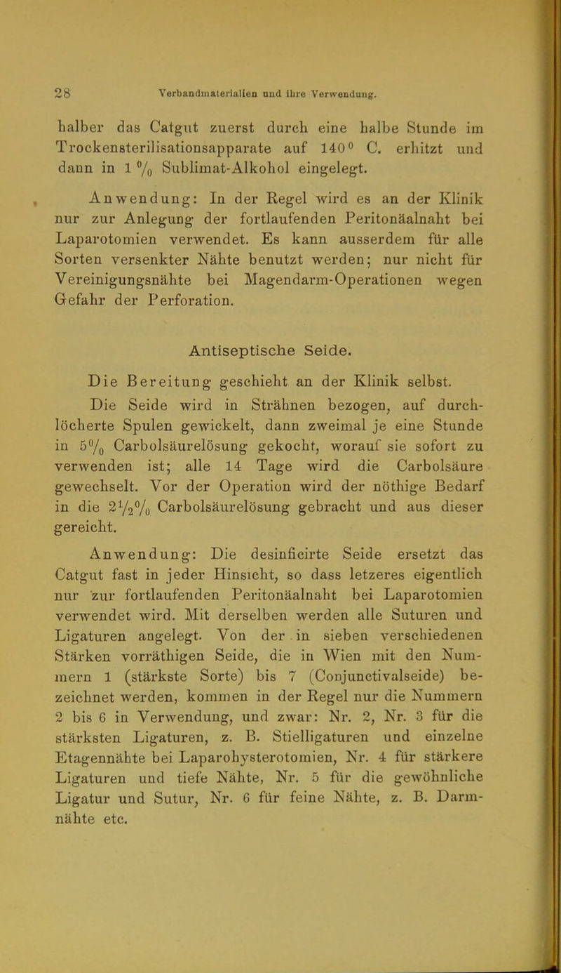 halber das Catgut zuerst durch eine halbe Stunde im Trockensterilisationsapparate auf 140° C. erhitzt und dann in 1 % Sublimat-Alkohol eingelegt. Anwendung: In der Regel wird es an der Klinik nur zur Anlegung der fortlaufenden Peritonäalnaht bei Laparotomien verwendet. Es kann ausserdem für alle Sorten versenkter Nähte benutzt werden; nur nicht für Vereinigungsnähte bei Magendarm-Operationen wegen Gefahr der Perforation. Antiseptische Seide. Die Bereitung geschieht an der Klinik selbst. Die Seide wird in Strähnen bezogen, auf durch- löcherte Spulen gewickelt, dann zweimal je eine Stunde in 5°/0 Carbolsäurelösung gekocht, worauf sie sofort zu verwenden ist; alle 14 Tage wird die Carbolsäure gewechselt. Vor der Operation wird der nöthige Bedarf in die 21/2°/0 Carbolsäurelösung gebracht und aus dieser gereicht. Anwendung: Die desinficirte Seide ersetzt das Catgut fast in jeder Hinsicht, so dass letzeres eigentlich nur zur fortlaufenden Peritonäalnaht bei Laparotomien verwendet wird. Mit derselben werden alle Suturen und Ligaturen augelegt. Von der in sieben verschiedenen Stärken vorräthigen Seide, die in Wien mit den Num- mern 1 (stärkste Sorte) bis 7 (Conjunctivalseide) be- zeichnet werden, kommen in der Regel nur die Nummern 2 bis 6 in Verwendung, und zwar: Nr. 2, Nr. 3 für die stärksten Ligaturen, z. B. Stielligaturen und einzelne Etagennähte bei Laparohysterotomien, Nr. 4 für stärkere Ligaturen und tiefe Nähte, Nr. 5 für die gewöhnliche Ligatur und Sutur, Nr. 6 für feine Nähte, z. B. Darm- nähte etc.