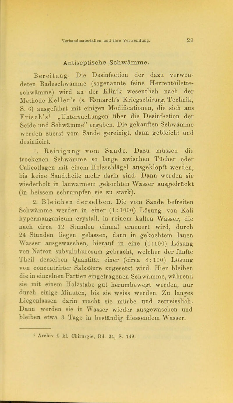 Antiseptische Schwämme. Bereitung: Die Desinfection der dazu verwen- deten Badeschwämme (sogenannte feine Herrentoilette- schwämme) wird an der Klinik wesent'ich nach der Methode Keller's (s. Esmarch's Kriegschirurg. Technik, S. 6) ausgeführt mit einigen Modifikationen, die sich aus Frisch's1 „Untersuchungen über die Desinfection der Seide und Schwämme ergaben. Die gekauften Schwämme werden zuerst vom Sande gereinigt, dann gebleicht und desinficirt. 1. Reinigung vom Sande. Dazu müssen die trockenen Schwämme so lange zwischen Tücher oder Calicotlagen mit einem Holzschlägel ausgeklopft werden, bis keine Sandtheile mehr darin sind. Dann werden sie wiederholt in lauwarmem gekochten Wasser ausgedrückt (in heissem schrumpfen sie zu stark). 2. Bleichen derselben. Die vom Sande befreiten Schwämme werden in einer (l: 1000) Lösung von Kali hypermanganicum crystall. in reinem kalten Wasser, die nach circa 12 Stunden einmal erneuert wird, durch 24 Stunden liegen gelassen, dann in gekochtem lauen Wasser ausgewaschen, hierauf in eine (1:100) Lösung von Natron subsulphurosum gebracht, welcher der fünfte Theil derselben Quantität einer (circa 8:100) Lösung von concentrirter Salzsäure zugesetzt wird. Hier bleiben die in einzelnen Partien eingetragenen Schwämme, während sie mit einem Holzstabe gut herumbewegt werden, nur durch einige Minuten, bis sie weiss werden. Zu langes Liegenlassen darin macht sie mürbe und zerreisslich. Dann werden sie in Wasser wieder ausgewaschen und bleiben etwa 3 Tage in beständig fliessendem Wasser. 1 Archiv f. kl. Chirurgie, Bd. 24, S. 749.